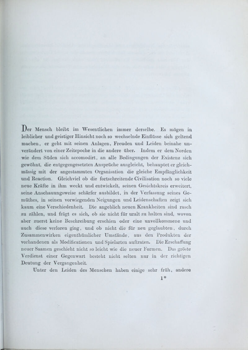 leiblicher und geistiger Hinsicht noch so wechselnde Einflüsse sich geltend machen, er geht mit seinen Anlagen, Freuden und Leiden beinahe un- verändert von einer Zeitepoche in die andere über. Indem er dem Norden wie dem Süden sich accomodirt, an alle Bedingungen der Existenz sich gewöhnt, die entgegengesetzten Ansprüche ausgleicht, behauptet er gleich- massig mit der angestammten Organisation die gleiche Empfänglichkeit und Reaction. Gleichviel ob die fortschreitende Civilisation noch so viele neue Kräfte in ihm weckt und entwickelt, seinen Gesichtskreis erweitert, seine Anschauungsweise schärfer ausbildet, in der Verfassung seines Ge- müthes, in seinen vorwiegenden Neigungen und Leidenschaften zeigt sich kaum eine Verschiedenheit. Die angeblich neuen Krankheiten sind rasch zu zählen, und frägt es sich, ob sie nicht für uralt zu halten sind, wovon aber zuerst keine Beschreibung erschien oder eine unvollkommene und auch diese verloren ging, und ob nicht die für neu geglaubten, durch Zusammenwirken eigenthümlicher Umstände, aus den Produkten der vorhandenen als Modificationen und Spielarten auftraten. Die Erschaffung neuer Saamen geschieht nicht so leicht wie die neuer Formen. Das gröste Verdienst einer Gegenwart besteht nicht selten nur in der richtigen Deutung der Vergangenheit. Unter den Leiden des Menschen haben einige sehr früh, andere 1*