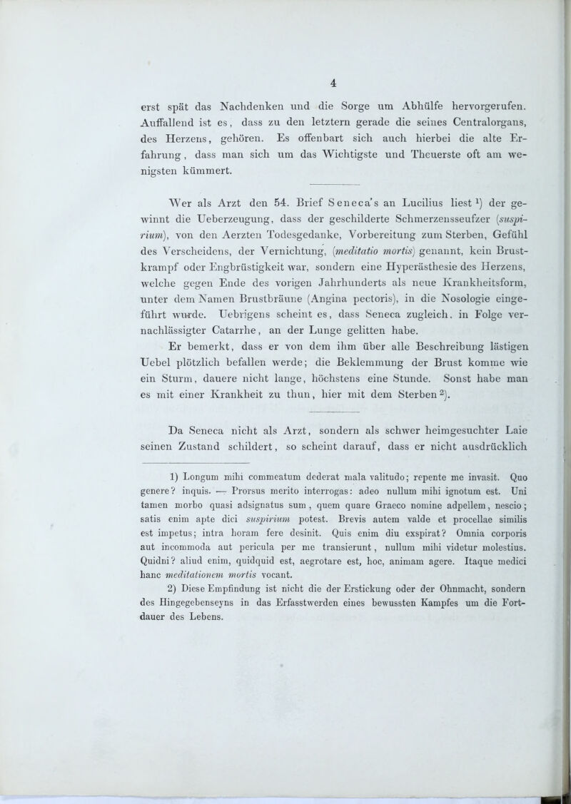 erst spät das Nachdenken und die Sorge um Abhülfe hervorgerufen. AufFalJend ist es, dass zu den letztern gerade die seines Centraiorgans, des Herzens, gehören. Es offenbart sich auch hierbei die alte Er- fahrung , dass man sich um das Wichtigste und Theuerste oft am we- nigsten kümmert. Wer als Arzt den 54. Brief Seneca's an Lucilius liest ^) der ge- winnt die Ueberzeugung, dass der geschilderte Schmerzensseufzer [siispi- 7'ium), von den Aerzten Todesgedanke, Vorbereitung zum Sterben, Gefühl des Verscheidens, der Vernichtung, [meditatio mortis) genannt, kein Brust- krampf oder Engbrüstigkeit Avar, sondern eine Hyperästhesie des Herzens, welche gegen Ende des vorigen Jahrhunderts als neue Krankheitsform, unter dem Namen Brustbräune (Angina pectoris), in die Nosologie einge- führt wu4:de. Uebrigens scheint es, dass Seneca zugleich, in Folge ver- nachlässigter Catarrhe, an der Lunge gelitten habe. Er bemerkt, dass er von dem ihm über alle Beschreibung lästigen Uebel plötzlich befallen werde; die Beklemmung der Brust komme wie ein Sturm, dauere nicht lange, höchstens eine Stunde. Sonst habe man es mit einer Krankheit zu thun, hier mit dem Sterben^). Da Seneca nicht als Arzt, sondern als schwer heimgesuchter Laie seinen Zustand schildert, so scheint darauf, dass er nicht ausdrücklich 1) Longum mihi commeatum dederat mala valitudo; repente me invasit. Quo genere? inquis. — Prorsus merito interrogas: adeo nuUum mihi ignotum est. Uni tarnen morbo quasi adsignatus sum , quem quare Graeco nomine adpellem, nescio; satis enim apte dici suspirnmi potest. Brevis autem valde et procellae similis est impetus; intra horam fere desinit. Quis enim diu exspirat? Omnia corporis aut incommoda aut pericula per me transierunt, nuUura mihi videtur molestius. Quidni? aliud enim, quidquid est, aegrotare est, hoc, animam agere. Itaque medici hanc meditationem mortis vocant. 2) Diese Empfindung ist nicht die der Erstickung oder der Ohnmacht, sondern des Hingegebenseyns in das Erfasstwerden eines bewussten Kampfes um die Fort- dauer des Lebens.