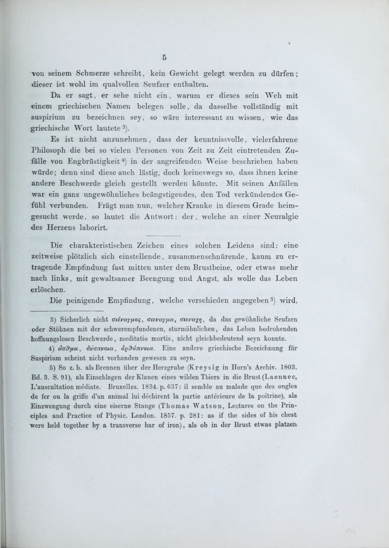 I 5 Ton seinem Schmerze schreibt, kein Gewicht gelegt werden zu dürfen; dieser ist wohl im qualvollen Seufzer enthalten. Da er sagt, er sehe nicht ein, warum er dieses sein Weh mit einem griechischen Namen belegen solle, da dasselbe vollständig mit suspirium zu bezeichnen sey, so wäre interessant zu wissen, wie das griechische Wort lautete 3). Es ist nicht anzunehmen, dass der kenntnissvolle, vielerfahrene Philosoph die bei so vielen Personen von Zeit zu Zeit eintretenden Zu- fälle von Engbrüstigkeit''') in der angreifenden Weise beschrieben haben würde; denn sind diese auch lästig, doch keineswegs so, dass ihnen keine andere Beschwerde gleich gestellt werden könnte. Mit seinen Anfällen war ein ganz ungewöhnliches beängstigendes, den Tod verkündendes Ge- fühl verbunden. Frägt man nun, welcher Kranke in diesem Grade heim- gesucht werde, so lautet die Antwort: der, welche an einer Neuralgie des Herzens laborirt. Die charakteristischen Zeichen eines solchen Leidens sind: eine zeitweise plötzlich sich einstellende, zusammenschnürende, kaum zu er- tragende Empfindung fast mitten unter dem Brustbeine, oder etwas mehr nach links, mit gewaltsamer Beengung und Angst, als wolle das Leben erlöschen. Die peinigende Empfindung, welche verschieden angegeben5) wird, 3) Sicherlich nicht CTsvayfiog, arsvayfia, (Srsvaxri, da das gewöhnliche Seufzen oder Stöhnen mit der schwerempfundenen, sturmähnlichen, das Leben bedrohenden hoffnungslosen Beschwerde, meditatio mortis, nicht gleichbedeutend seyn konnte. 4) da&fia, dvonvoia, oQ^onvoia. Eine andere griechische Bezeichnung für Suspirium scheint nicht vorhanden gewesen zu seyn. 5) So z. b. als Brennen über der Herzgrube (Kreysig in Horn's Archiv. 1803. Bd. 3. S. 91), als Einschlagen der Klauen eines wilden Thiers in die Brust (Laennec, L'auscultation mediate. Bruxelles. 1834. p. 637: il semble au malade que des ongles de fer ou la griffe d'un animal lui dechirent la partie anterieure de la poitrine), als Einzwengung durch eine eiserne Stange (Thomas Watson, Lectures on the Prin- ciples and Practice of Physic. London. 1857. p. 281: as if the sides of his ehest ■were held together by a transverse bar of iron), als ob in der Brust etwas platzen