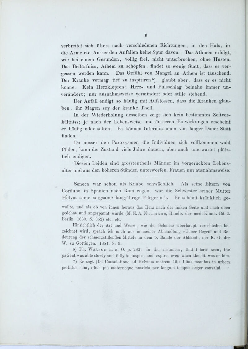 6 •verbreitet sich öfters nach verschiedenen Richtungen, in den Hals, in die Arme etc. Ausser den Anfällen keine Spur davon. Das Athmen erfolgt, wie bei einem Gesunden, völlig frei, nicht unterbrochen, ohne Husten. Das Bedürfniss, Athem zu schöpfen, findet so wenig Statt, dass es ver- gessen werden kann. Das Gefühl von Mangel an Athem ist täuschend. Der Kranke vermag tief zu inspiriren ^), glaubt aber, dass er es nicht könne. Kein Herzklopfen; Herz- und Pulsschlag beinahe immer un- verändert; nur ausnahmsweise vermindert oder stille stehend. Der Anfall endigt so häufig mit Aufstossen, dass die Kranken glau- ben , ihr Magen sey der kranke Theil. In der Wiederholung desselben zeigt sich kein bestimmtes Zeitver- hältniss; je nach der Lebensweise und äusseren Einwirkungen erscheint ■er häufig oder selten. Es können Intermissionen von langer Dauer Statt finden. Da ausser den Paroxysmen die Individuen sich vollkommen wohl fühlen, kann der Zustand viele Jahre dauern, aber auch unerwartet plötz- lich endigen. Diesem Leiden sind grösstentheils Männer im vorgerückten Lebens- alter und aus den höheren Ständen unterworfen, Frauen nur ausnahmsweise. Seneca war schon als Knabe schwächlich. Als seine Eltern von Corduba in Spanien nach Rom zogen, war die Schwester seiner Mutter Helvia seine sorgsame langjährige Pflegerin Er scheint kränklich ge- wollte, und als ob von innen heraus das Herz nach der linken Seite und nach oben gedehnt und angespannt würde (M. E. A. Naumann. Handb. der med. Klinik. Bd. 2. Eerlin. 1830. S. 352) etc. etc. Hinsichtlich der Art und Weise , wie der Schmerz überhaupt verschieden be- zeichnet wird, sprach ich mich aus in meiner Abhandlung »Ueber Begriff und Be- deutung der schmerzstillenden Mittel« in dem 5. Bande der Abhandl. der K. G. der W. zu Göttingen. 1851. S. 9. 6) Th. Watson a. a. 0. p. 282: In the iustances, that I have seen, the patient was able slowly and fully to insjjire and expire, even when the fit was on hira. 7) Er sagt (De Consolatione ad Helviam matrem 19J: Uhus manibus in urbem perlatus sum, illius pio maternoque nutricio per longum tempus aeger convalui.
