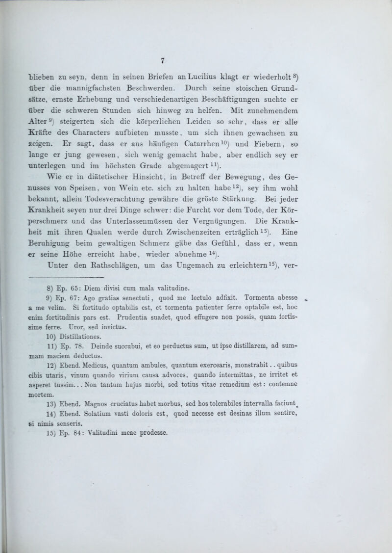 ^blieben zu seyn, denn in seinen Briefen anLucilius klagt er wiederholt über die mannigfachsten Beschwerden. Durch seine stoischen Grund- sätze, ernste Erhebung und verschiedenartigen Beschäftigungen suchte er über die schweren Stunden sich hinweg zu helfen. Mit zunehmendem Alter 9; steigerten sich die körperlichen Leiden so sehr, dass er alle Kräfte des Characters aufbieten musste. um sich ihnen gewachsen zu zeigen. Er sagt, dass er aus häufigen Catarrhen und Fiebern, so lange er jung gewesen, sich wenig gemacht habe, aber endlich sey er unterlegen und im höchsten Grade abgemagert Wie er in diätetischer Hinsicht, in Betreff der Bewegung, des Ge- nusses von Speisen, von Wein etc. sich zu halten habe^^ , ggy {}^t^ wohl bekannt, allein Todesverachtung gewähre die gröste Stärkung. Bei jeder Krankheit seyen nur drei Dinge schwer: die Furcht vor dem Tode, der Kör- perschmerz und das Unterlassenmüssen der Vergnügungen. Die Krank- heit mit ihren Qualen werde durch Zwischenzeiten erträglich Eine Beruhigung beim gewaltigen Schmerz gäbe das Gefühl, dass er, wenn er seine Höhe erreicht habe, wieder abnehme i'''^. Unter den Eathschlägen, um das Ungemach zu erleichtern^^j, ver- 8) Ep. 65: Diem divisi cum mala valitudine. 9) Ep. 67: Ago gratias senectuti, quod me lectulo adfixit. Tormenta abesse a me TeUm. Si fortitudo optabilis est, et tormenta patienter ferre optabile est, hoc enim fortitudinis pars est. Prudentia suadet, quod eflFugere non possis, quam fortis- sime ferre. Uror, sed invictus. 10) Distillationes. 11; Ep. TS. Deinde suceubui, et eo perductus sum, ut ipse distillarem, ad sum- mam maciem deductus. 12) Ebend. Medicus. quantum ambules, quantum exercearis, monstrabit. . quibus cibis utaris, vinum quando virium causa advoces, quando intermittas, ne irritet et asperet tassim... Xon tantum hujus morbi. sed totius vitae remedium est: contemne mortem. 13) Ebend. Magnos cruciatus habet morbus, sed hos tolerabiles intervalla faciunt^ 14) Ebend. Solatium vasti doloris est, quod necesse est desinas illum sentire, si nimis senseris. 15) Ep. 84: Yalitudini meae prodesse.