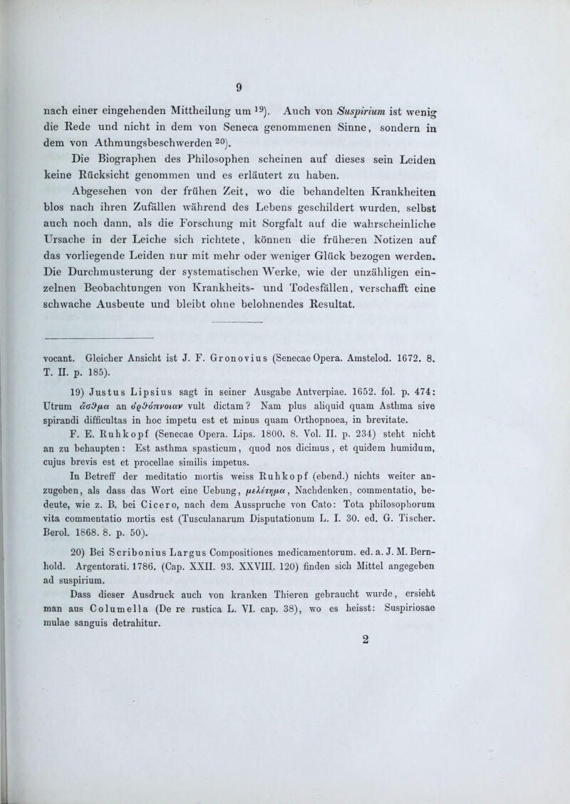 nach einer eingehenden Mittheilung um ^^). Auch von Suspirium ist wenig die Rede und nicht in dem von Seneca genommenen Sinne, sondern in dem von Athraungsbeschwerden ^o). Die Biographen des Philosophen scheinen auf dieses sein Leiden keine Rücksicht genommen und es erläutert zu haben. Abgesehen von der frühen Zeit, wo die behandelten Krankheiten blos nach ihren Zufällen während des Lebens geschildert wurden, selbst auch noch dann, als die Forschung mit Sorgfalt auf die wahrscheinliche Ursache in der Leiche sich richtete, können die früheren Notizen auf das vorliegende Leiden nur mit mehr oder weniger Glück bezogen werden. Die Durchmusterung der systematischen Werke, wie der unzähligen ein- zelnen Beobachtungen von Krankheits- und Todesfällen, verschafft eine schwache Ausbeute und bleibt ohne belohnendes Resultat. vocant. Gleicher Ansicht ist J. F. Gronovius (Senecae Opera. Amstelod, 1672. 8. T. II. p. 185). 19) Justus Lipsius sagt in seiner Ausgabe Antverpiae. 1652. fol. p. 474: Utrum äa&iia an ÖQ&onvoiav vult dictam ? Nam plus aliquid quam Asthma sive spirandi difficultas in hoc impetu est et minus quam Orthopnoea, in brevitate. F. E. Ruh köpf (Senecae Opera. Lips. 1800. 8. Vol. II. p. 234) steht nicht an zu behaupten : Est asthma spasticum, quod nos dicimus , et quidem humidum, cujus brevis est et procellae sirailis impetus. In Betreff der meditatio mortis weiss Ruhkopf (ebend.) nichts weiter an- zugeben, als dass das Wort eine Uebung, fj,sXsTfj(jba, Nachdenken, commentatio, be- deute, wie z. B. bei Cicero, nach dem Ausspruche von Cato: Tota philosophorum vita commentatio mortis est (Tusculanarum Disputationum L. I. 30. ed. G. Tischer. Berol. 1868. 8. p. 50). 20) Bei Scribonius Largus Compositiones medicamentorum. ed. a. J. M. Bern- hold. Argentorati. 1786. (Cap. XXII. 93. XXVIII. 120) finden sich Mittel angegeben ad suspirium. Dass dieser Ausdruck auch von kranken Thieren gebraucht wurde, ersieht man aus Columella (De re rustica L. VI. cap. 38), wo es heisst: Suspiriosae mulae sanguis detrahitur. 2