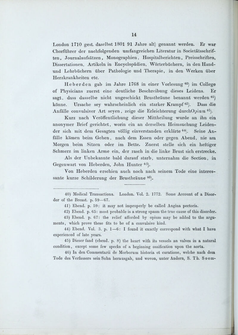 u London 1710 gest. daselbst 1801 91 Jahre alt) genannt werden. Er war Chorführer der nachfolgenden umfangreichen Literatur in Societätsschrif- ten, Journalaufsätzen , Monographien , Hospitalberichten, Preisschriften, Dissertationen, Artikeln in Encyclopädien, Wörterbüchern, in den Hand- und Lehrbüchern über Pathologie und Therapie, in den Werken über Herzkrankheiten etc. Heberden gab im Jahre 1768 in einer Vorlesung'•'O) im College of Physicians zuerst eine deutliche Beschreibung dieses Leidens. Er sagt, dass dasselbe nicht ungeschickt Brustbräune benannt werden''i) könne. Ursache sey wahrscheinlich ein starker Krampf''^J, Dass die Anfälle convulsiver Art seyen , zeige die Erleichterung durchOpium '^^). Kurz nach Veröffentlichung dieser Mittheilung wurde an ihn ein anonymer Brief gerichtet, worin ein an derselben Heimsuchung Leiden- der sich mit dem Gesagten völlig einverstanden erklärte Seine An- fälle kämen beim Gehen, nach dem Essen oder gegen Abend, nie am Morgen beim Sitzen oder im Bette. Zuerst stelle sich ein heftiger Schmerz im linken Arme ein, der rasch in die linke Brust sich erstrecke. Als der Unbekannte bald darauf starb, unternahm die Section, in Gegenwart von Heberden, John Hunter '^^). Von Heberden erschien auch noch nach seinem Tode eine interes- sante kurze Schilderung der Brustbräune '^^). 40) Medical Transactions. London. Vol. 2. 1772. Some Account of a Disor- der of the Breast, p. 59 — 67. 41) Ebend. p. 59: it may not improperly be called Angina pectoris. 42) Ebend. p. 65: most probable is a strong spasm the true cause of this disorder. 43) Ebend. p. 67: the relief afforded by opium may be added to the argu- ments, which prove these fits to be of a convulsive kind. 44) Ebend. Vol. 3. p. 1—6: I found it exactly correspond with what I have experienced of late years. 45) Dieser fand (ebend. p. 8) the heart with its vessels an valves in a natural condition, except some few specks of a beginning ossification upon the aorta. 46) In den Commentarii de Morborum historia et curatione, welche nach dem Tode des Verfassers sein Sohn herausgab, und wovon, unter Andern, S. Th. Soem-