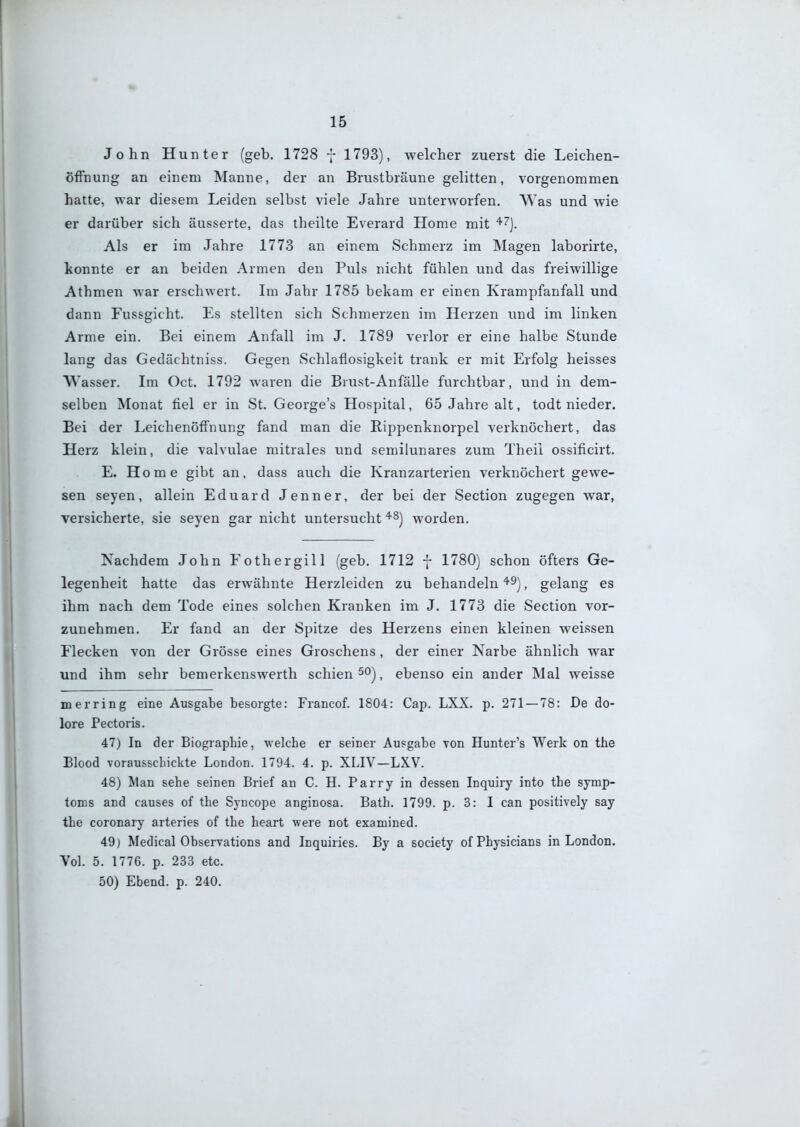 John Hunter (geb. 1728 7 1793), welcher zuerst die Leichen- öffnung an einem Manne, der an Brustbräune gelitten, vorgenommen hatte, war diesem Leiden selbst viele Jahre unterworfen. Was und wie er darüber sich äusserte, das theilte Everard Home mit '^'^]. Als er im Jahre 1773 an einem Schmerz im Magen laborirte, konnte er an beiden Armen den Puls nicht fühlen und das freiwillige Athmen war erschwert. Im Jahr 1785 bekam er einen Krampfanfall und dann Fussgicht. Es stellten sich Schmerzen im Herzen und im linken Arme ein. Bei einem Anfall im J. 1789 verlor er eine halbe Stunde lang das Gedächtniss. Gegen Schlaflosigkeit trank er mit Erfolg heisses Wasser. Im Oct. 1792 waren die Brust-Anfälle furchtbar, und in dem- selben Monat fiel er in St. George's Hospital, 65 Jahre alt, todt nieder. Bei der Leichenöffnung fand man die Rippenknorpel verknöchert, das Herz klein, die valvulae mitrales und semilunares zum Theil ossificirt. E. Home gibt an, dass auch die Kranzarterien verknöchert gewe- sen Seyen, allein Eduard Jenner, der bei der Section zugegen war, versicherte, sie seyen gar nicht untersucht worden. Nachdem John Fothergill (geb. 1712 - 1780) schon öfters Ge- legenheit hatte das erwähnte Herzleiden zu behandeln '^^), gelang es ihm nach dem Tode eines solchen Kranken im J. 1773 die Section vor- zunehmen. Er fand an der Spitze des Herzens einen kleinen weissen Flecken von der Grösse eines Groschens , der einer Narbe ähnlich war und ihm sehr bemerkenswerth schien ^ ebenso ein ander Mal weisse m erring eine Ausgabe besorgte: Francof. 1804: Cap. LXX. p. 271 — 78: De do- lore Pectoris. 47) In der Biographie, vrelche er seiner Ausgabe von Hunter's Werk on the Elood vorausschickte London. 1794. 4. p. XLIV—LXV. 48) Man sehe seinen Brief an C. H. Parry in dessen Inquiry into the Symp- toms and causes of the Syncope anginosa. Bath. 1799. p. 3: I can positively say the coronary arteries of the heart were not examined. 49) Medical Observations and Inquiries. By a society of Physicians in London. Vol. 5. 1776. p. 233 etc. 50) Ebend. p. 240.