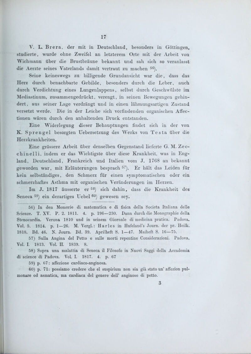 V. L. Brera, der mit in Deutschland, besonders in Göttingen, studierte, wurde ohne Zweifel an letzterem Orte mit der Arbeit von Wichraann über die Brustbräune bekannt und sah sich so veranlasst die Aerzte seines Vaterlands damit vertraut zu machen ^^). Seine keineswegs zu billigende Grundansicht war die, dass das Herz durch benachbarte Gebilde, besonders durch die Leber, auch durch Verdichtung eines Lungenlappens, selbst durch Geschwülste im Mediastinum, zusammengedrückt, verengt, in seinen Bewegungen gehin- dert , aus seiner Lage verdrängt und in einen lähmungsartigen Zustand versetzt werde. Die in der Leiche sich vorfindenden oraranischen Affec- tionen wären durch den anhaltenden Druck entstanden. Eine Widerlegung dieser Behauptungen findet sich in der von K. Sprengel besorgten Uebersetzung des Werks von Testa über die Herzkrankheiten. Eine grössere Arbeit über denselben Gegenstand lieferte G. M. Zec- chinelli, indem er das Wichtigste über diese Krankheit, was in Eng- land, Deutschland, Frankreich und Italien vom J. 1768 an bekannt geworden war, mit Erläuterungen besprach^). Er hält das Leiden für kein selbständiges, den Schmerz für einen symptomatischen oder ein schmerzhaftes Asthma mit organischen Veränderungen im Herzen. Im J. 1817 äusserte ev sich dahin, dass die Krankheit des Seneca ^9) ein derartiges Uebel gewesen sey. 56) In den Memorie di matematica e di fisica della Societa Italiana delle Scienze. T. XV. P. 2. 1811. 4. p. 196—230. Dann durch die Monographie della Stenocardia. Verona 1810 und in seinem Giornale di medicina pratica. Padova. Vol. 5. 1814. p. 1 — 26. M. Vergl.: Harles in Hufeland's Journ. der pr. Heilk. 1818. Bd. 46. N. Journ. Bd. 39. Aprüheft S. 1—47. Maiheft S. 16—75. 57) Sulla Angina del Petto e sulle morti repentine Considerazioni. Padova. Vol. I. 1813. Vol. II. 1839. 8. 58) Sopra una nialattia di Seneca il Filosofo in Xuovi Saggi della Accadeniia di science di Padova. Vol. I. 1817. 4. p. 67 59) p. 67: affezione cardiaco-anginosa. 60) p. 71: possianio credere che el suspirium non sia giä stato un'aflfezion pul- monare od asmatica, ma cardiaca del genere dell' anginose di petto. 3