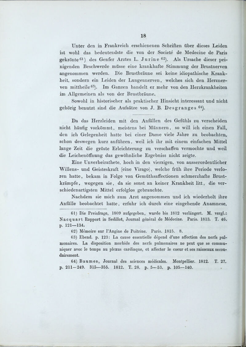 Unter den in Frankreich erschienenen Schriften über dieses Leiden ist wohl das bedeutendste die von der Societe de Medecine de Paris gekröntedes Genfer Arztes L. Jurine^^^. Als Ursache dieser pei- nigenden Beschwerde müsse eine krankhafte Stimmung der Brustnerven angenommen werden. Die Brustbräune sei keine idiopathische Krank- heit, sondern ein Leiden der Lungennerven, welches sich den Herzner- ven mittheile ^5). Im Ganzen handelt er mehr von den Herzkrankheiten im Allgemeinen als von der Brustbräune. Sowohl in historischer als praktischer Hinsicht interessant und nicht gehörig benutzt sind die Aufsätze von J. B. Desgränges ^^). Da das Herzleiden mit den Anfällen des Gefühls zu verscheiden nicht häufig vorkömmt, meistens bei Männern, so will ich einen Fall, den ich Gelegenheit hatte bei einer Dame viele Jahre zu beobachten, schon deswegen kurz anführen, weil ich ihr mit einem einfachen Mittel lange Zeit die gröste Erleichterung zu verschaffen vermochte und weil die Leichenöflfnung das gewöhnliche Ergebniss nicht zeigte. Eine Unverheirathete, hoch in den vierzigen, von ausserordentlicher Willens- und Geisteskraft (eine Virago), welche früh ihre Periode verlo- ren hatte, bekam in Folge von GemüthsafFectionen schmerzhafte Brust- krämpfe, wogegen sie, da sie sonst an keiner Krankheit litt, die ver- schiedenartigsten Mittel erfolglos gebrauchte. Nachdem sie mich zum Arzt angenommen und ich wiederholt ihre Anfälle beobachtet hatte, erfuhr ich durch eine eingehende Anamnese, 61) Die Preisfrage, 1809 aufgegeben, wurde bis 1812 verlängert. M. vergl.: Nacquart Rapport in Sedillot, Journal general de Medecine. Paris. 1813. T. 46. p. 121—134. 62) Memoire sur TAngine de Poitrine. Paris. 1815. 8. 63) Ebend. p. 123: La cause essentielle depend d'une aflfection des nerfs pul- monaires. La disposition morbide des nerfs pulmonaires ne peut que se commu- niquer avec le temps au plexus cardiaque, et aflfecter le coeur et ses raisseaux secon- dairement. 64) Baumes, Journal des sciences medicales. Montpellier. 1812. T. 27. p. 211-249. 315—355. 1812. T. 28. p. 5—53. p. 105—140.