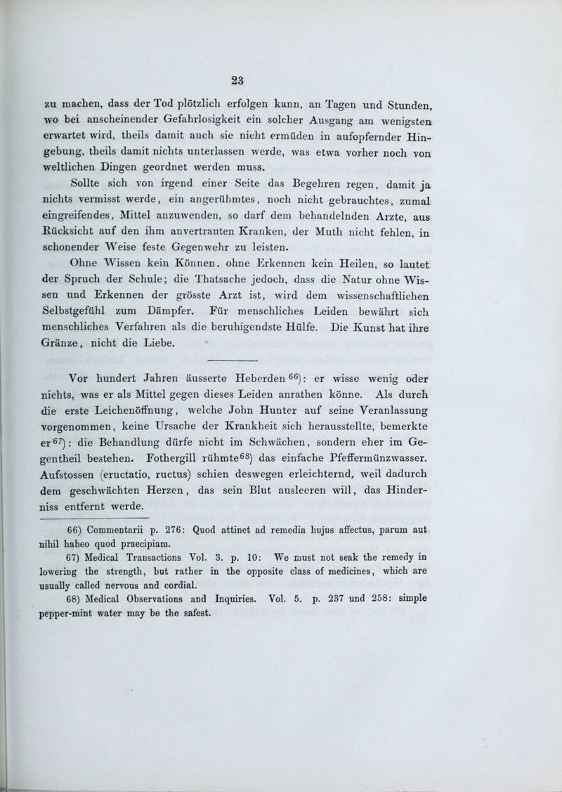 zu machen, dass der Tod plötzlich erfolgen kann, an Tagen und Stunden, wo bei anscheinender Gefahrlosigkeit ein solcher Ausgang am wenigsten erwartet wird, theils damit auch sie nicht ermüden in aufopfernder Hin- gebung, theils damit nichts unterlassen werde, was etwa vorher noch von weltlichen Dingen geordnet werden muss. Sollte sich von irgend einer Seite das Begehren regen, damit ja nichts vermisst werde, ein angerühmtes, noch nicht gebrauchtes, zumal eingreifendes, Mittel anzuwenden, so darf dem behandelnden Arzte, aus Rücksicht auf den ihm anvertrauten Kranken, der Muth nicht fehlen, in schonender Weise feste Gegenwehr zu leisten. Ohne Wissen kein Können, ohne Erkennen kein Heilen, so lautet der Spruch der Schule; die Thatsache jedoch, dass die Natur ohne Wis- sen und Erkennen der grösste Arzt ist, wird dem wissenschaftlichen Selbstgefühl zum Dämpfer. Für menschliches Leiden bewährt sich menschliches Verfahren als die beruhigendste Hülfe. Die Kunst hat ihre Gränze, nicht die Liebe. Vor hundert Jahren äusserte Heberden : er wisse wenig oder nichts, was er als Mittel gegen dieses Leiden anrathen könne. Als durch die erste Leichenöffnung, welche John Hunter auf seine Veranlassung vorgenommen, keine Ursache der Krankheit sich herausstellte, bemerkte er^^): die Behandlung dürfe nicht im Schwächen, sondern eher im Ge- gentheil bestehen. Fothergill rühmte^^j das einfache PfeffermünzAvasser. Aufstossen (eructatio, ructus) schien deswegen erleichternd, weil dadurch dem geschwächten Herzen, das sein Blut ausleeren will, das Hinder- niss entfernt werde. 66) Commentarii p. 276: Quod attinet ad remedia hujus affectus, parum aut nihil habeo quod praecipiara. 67) Medical Transactions Vol. 3. p. 10: We laust not seak the remedy in lowering the strength, but rather in the opposite class of medicines, -which are usually called nervous and cordial. 68) Medical Observations and Inquiries. Vol. 5. p. 237 und 258: simple pepper-mint water may be the safest.