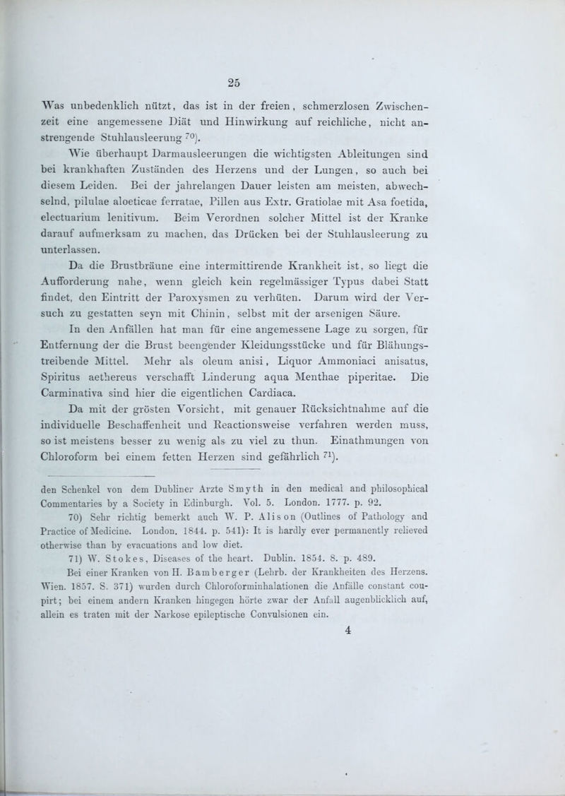Was unbedenklich nützt, das ist in der freien, schmerzlosen Zwischen- zeit eine angemessene Diät und Hinwirkung auf reichliche, nicht an- strengende Stuhlausleerung ^^). Wie überhaupt Darmausleerungen die wichtigsten Ableitungen sind bei krankhaften Zuständen des Herzens und der Lungen, so auch bei diesem Leiden. Bei der jahrelangen Dauer leisten am meisten, abwech- selnd, pilulae aloeticae ferratae, Pillen aus Extr. Gratiolae mit Asa foetida, electuarium lenitivum. Beim Verordnen solcher Mittel ist der Kranke darauf aufmerksam zu machen, das Drücken bei der Stuhlausleerung zu unterlassen. Da die Brustbräune eine intermittirende Krankheit ist, so liegt die Aufforderung nahe, wenn gleich kein regelmässiger Typus dabei Statt findet, den Eintritt der Paroxysmen zu verhüten. Darum wird der Ver- such zu gestatten seyn mit Chinin, selbst mit der arsenigen Säure. In den Anfällen hat man für eine angemessene Lage zu sorgen, für Entfernung der die Brust beengender Kleidungsstücke und für Blähungs- treibende jNIittel. Mehr als oleum anisi, Liquor Ammoniaci anisatus, Spiritus aethereus verschafit Linderung aqua Menthae piperitae. Die Carminativa sind hier die eigentlichen Cardiaca. Da mit der grösten Vorsicht, mit genauer Eücksichtnahme auf die individuelle Beschaffenheit und Keactionsweise verfahren werden muss, so ist meistens besser zu w enig als zu viel zu thun. Einathmungen von Chloroform bei einem fetten Herzen sind gefährlich '^^). den Schenkel von dem Dubliner Arzte Smyth in den medical and philosopbical Commentaries by a Society in Edinburgh. Vol. 5. London. 1777. p. 92. 70) Sehr richtig bemerkt auch \V. P. Alison (Outlines of Pathology and Practice of Medicine. London. 1844. p. 541): It is hardly ever permanently relieved otherwise than by evacuations and low diet. 71) W. Stokes, Diseases of the heart. Dublin. 1854. 8. p. 489. Bei einer Kranken von H. Bamberger (Lehrb. der Krankheiten des Herzens. Wien. 1857. S. 371) wurden durch Chloroforminhalationen die Anfälle constant cou- pirt; bei einem andern Kranken hingegen hörte zwar der AnfaU augenblicklich auf, allein es traten mit der Narkose epileptische Convulsionen ein. 4