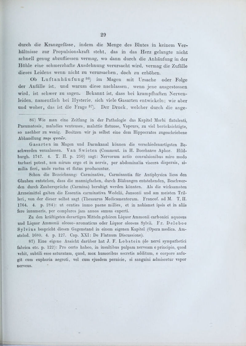 durch die Kranzgefässe, indem die Menge des Blutes in keinem Ver- hältnisse zur Propulsionskraft steht, das in das Herz gelangte nicht schnell genug abzufiiessen vermag, wo dann durch die Anhäufung in der Höhle eine schmerzhafte Ausdehnung verursacht wird, vermag die Zufälle dieses Leidens wenn nicht zu verursachen, doch zu erhöhen. Ob Luftanhäufung 86j Magen mit Ursache oder Folge der Anfälle ist, und warum diese nachlassen, wenn jene ausgestossen wird, ist schwer zu sagen. Bekannt ist, dass bei krampfliaften Xerven- leiden, namentlich bei Hysterie, sich viele Gasarten entwickeln; wie aber und woher, das ist die Frage ^7^, Der Druck, welcher durch die ange- 86) Wie man eine Zeitlang in der Pathologie das Kapitel Morbi flatulent!, Pneumatosis. maladies venteuses, malattie flatuose, Vapeurs, zu viel berücksichtigte, so nachher zu wenig. Besitzen wir ja selbst eine dem Hippocrates zugeschriebene Abhandlung moi (fvovüv. Gasarten im Magen und Darmkanal können die verschiedenartigsten Be- schwerden veranlassen. Van Swieten (Comment. in H. Boerhaave Aphor. Hild- burgh. 1747. 4. T. II. p. 250) sagt: Xervorum actio convulsionibus miro modo turbari potest, non mirum ergo et in nervis, per abdominalia viscera dispersis, si- milia fieri, unde ructus et flatus producuntur. Schon die Bezeichnung: Carminativa, Carminantia für Antiphysica liess den Glauben entstehen, dass die mannigfachen, durch Blähungen entstehenden, Beschwer- den durch Zaubersprüche (Carmina) beruhigt werden könnten. Als die wirksamsten Arzneimittel galten die Essentia carminativa Wedeiii, Jansonii und am meisten Tril- leri, von der dieser selbst sagt (Thesaurus Medicamentorum. Francof. ad M. T.II. 1764. 4. p. 284): ut centies immo paene millies, et in nobismet ipsis et in aliis fere innumeris, per complures jam annos sumus experti. Zu den kräftigsten derartigen Mitteln gehören Liquor Ammonii carbonici aquosus und Liquor Ammonii oleoso-aromaticus oder Liquor oleosus Sylvii. Fr. Deleboe Sylvins bespricht diesen Gegenstand in einem eigenen Kapitel (Opera medica. Am- stelod. 16S0. 4. p. 127. Cap. XXI: De Flatuum Discussione). 87) Eine eigene Ansicht darüber hat J. F. Lobstein (de nervi sympathetici fabrica etc. p. 122): Pro certo habeo, in insultibus pulpam nerveam e principio, quod vehit, subtili esse saturatam, quod, mox humoribus secretis additum, e corpore aufu- git cum euphoria aegroti, vel cum ejusdem pernicie, si sanguini admiscetur vapor nerveus.