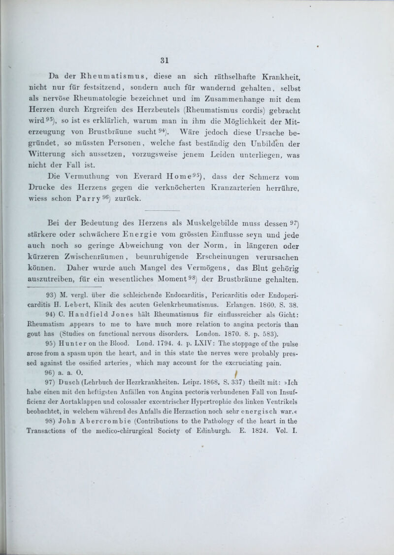 Da der Rheumatismus, diese an sich räthselhafte Krankheit, nicht nur für festsitzend, sondern auch für wandernd gehalten, selbst als nervöse Rheumatologie bezeichnet und im Zusammenhange mit dem Herzen durch Ergreifen des Herzbeutels (Rheumatismus cordis) gebracht wird 93), so ist es erklärlich, warum man in ihm die Möglichkeit der Mit- erzeugung von Brustbräune sucht 9'*). Wäre jedoch diese Ursache be- gründet, so müssten Personen, welche fast beständig den Unbilden der Witterung sich aussetzen, vorzugsweise jenem Leiden unterliegen, was nicht der Fall ist. Die Yermuthung von Everard Home^aj, dass der Schmerz vom Drucke des Herzens gegen die verknöcherten Kranzarterien herrühre, wiess schon Parry^^j zurück. Bei der Bedeutung des Herzens als Muskelgebilde muss dessen 9^) stärkere oder schwächere Energie vom grössten Einflüsse seyn und jede auch noch so geringe Abweichung von der Norm, in längeren oder kürzeren Zwischenräumen , beunruhigende Erscheinungen verursachen können. Daher Avurde auch Mangel des Vermögens, das Blut gehörig auszutreiben, für ein wesentliches Moment dgj. Brustbräune gehalten. 93) M. vergl. über die schleichende Endocarditis, Pericarditis oder Endoperi- carditis H. Lebert, Klinik des acuten Gelenkrheumatismus. Erlangen. 1860. S. 38. 94) C. Handfield Jones hält Rheumatismus für einflussreicher als Gicht: Rheumatism appears to me to have much more relation to angina pectoris than gout has (Studies on functioual nervous disorders. London. 1870. 8. p. 583). 95) Hunt er on the Blood. Lond. 1794. 4. p. LXIV: The stoppage of the pulse arose from a spasm upon the heart, and in this state the nerves were probably pres- sed against the ossified arteries, which may account for the excruciating pain. 96) a. a. 0. f 97) Dusch (Lehrbuch der Hezrkrankheiten. Leipz. 1868. S. 337) theilt mit: »Ich habe einen mit den heftigsten Anfällen von Angina pectoris verbundenen Fall von Insuf- ficienz der Aortaklappen und colossaler excentrischer Hypertrophie des linken Ventrikels beobachtet, in welchem während des Anfalls die Herzaction noch sehr energisch war.« 98) John Abercrombie (Contributions to the Pathology of the heart in the Transactions of the medico-chirurgical Society of Edinburgh. E. 1824. Vol. I. L