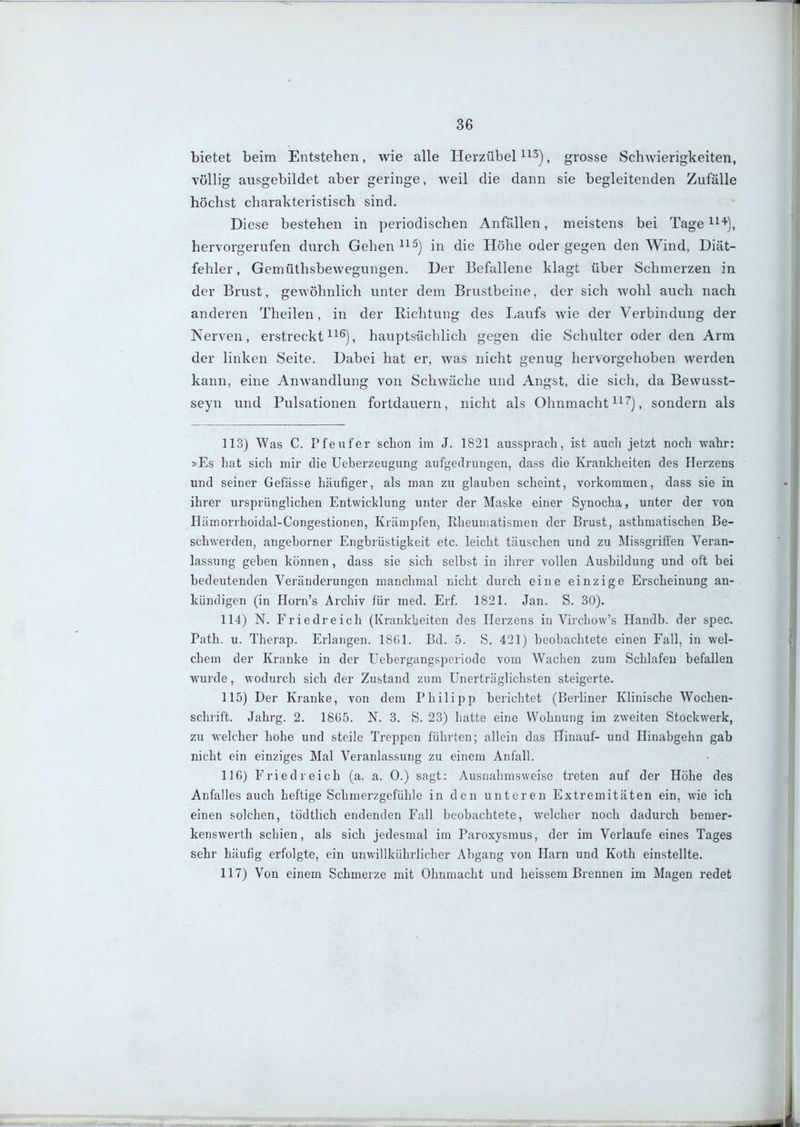 bietet beim Entstehen, wie alle Herzübel ^^^), grosse Schwierigkeiten, völlig ausgebildet aber geringe, weil die dann sie begleitenden Zufälle höchst charakteristisch sind. Diese bestehen in periodischen Anfällen, meistens bei Tage ^^'^], hervorgerufen durch Gehen ^^^j die Höhe oder gegen den Wind, Diät- fehler, Gemüthsbewegungen. Der Befallene klagt über Schmerzen in der Brust, gewöhnlich unter dem Brustbeine, der sich wohl auch nach anderen Theilen, in der Richtung des Laufs wie der Verbindung der Nerven, erstreckt ^i^), hauptsächlich gegen die Schulter oder den Arm der linken Seite. Dabei hat er, was nicht genug hervorgehoben werden kann, eine Anwandlung von Schwäche und Angst, die sich, da Bewusst- seyn und Pulsationen fortdauern, nicht als Ohnmacht i^''), sondern als 113) Was C. Pfeufer schon im J. 1821 aussprach, ist auch jetzt noch wahr: »Es hat sich mir die Ueberzeugung aufgedrungen, dass die Krankheiten des Herzens und seiner Gefässe häufiger, als man zu glauben scheint, vorkommen, dass sie in ihrer ursprünglichen Entwicklung unter der Maske einer Synocha, unter der von Hämorrhoidal-Congestionen, Krämpfen, Rheumatismen der Brust, asthmatischen Be- schwerden, angehorner Engbrüstigkeit etc. leicht täuschen und zu Missgrifi'en Veran- lassung geben können, dass sie sich selbst in ihrer vollen Ausbildung und oft bei bedeutenden Veränderungen manchmal nicht durch eine einzige Erscheinung an- kündigen (in Horn's Archiv für med. Erf. 1821. Jan. S. 30). 114) N. Friedreich (Krankheiten des Herzens in Virchow's Handb. der spec. Path. u. Therap. Erlangen. 18G1. Bd. 5. S. 421) beobachtete einen Fall, in wel- chem der Kranke in der Uebergangsperiode vom Wachen zum Schlafen befallen wurde, wodurch sich der Zustand zum Unerträglichsten steigerte. 115) Der Kranke, von dem Philipp berichtet (Berhner Klinische VN^'ochen- schrift. Jahrg. 2. 18G5. N. 3. S. 23) hatte eine Wohnung im zweiten Stockwerk, zu welcher hohe und steile Treppen führten; allein das Hinauf- und Hinabgehn gab nicht ein einziges Mal Veranlassung zu einem Anfall. 116) Fried reich (a. a. 0.) sagt: Ausnahmsweise treten auf der Höhe des Anfalles auch heftige Schmerzgefühle in den unteren Extremitäten ein, wie ich einen solchen, tödtlich endenden Fall beobachtete, welcher noch dadurch bemer- kenswerth schien, als sich jedesmal im Paroxysraus, der im Verlaufe eines Tages sehr häufig erfolgte, ein unwillkührlicher Abgang von Harn und Koth einstellte. 117) Von einem Schmerze mit Ohnmacht und heissem Brennen im Magen redet