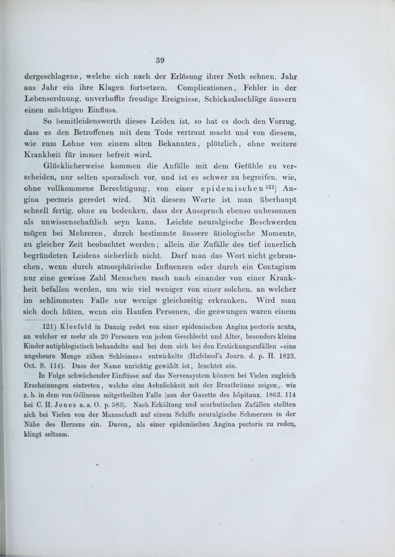dergeschlagene, welche sich nach der Erlösung ihrer Noth sehnen, Jahr aus Jahr ein ihre Klagen fortsetzen. Complicationen, Fehler in der Lebensordnung, unverhoffte freudige Ereignisse, Schicksalsschläge äussern einen mächtigen Einfluss, So bemitleidenswerth dieses Leiden ist, so hat es doch den Vorzug, dass es den Betroffenen mit dem Tode vertraut macht und von diesem, wie zum Lohne von einem alten Bekannten, plötzlich, ohne weitere Krankheit für immer befreit wird. Glücklicherweise kommen die Anfälle mit dem Gefühle zu ver- scheiden, nur selten sporadisch vor, und ist es schwer zu begreifen, wie, ohne vollkommene Berechtigung, von einer epidemischen ^^i) An- gina pectoris geredet wird. Mit diesem Worte ist man überhaupt schnell fertig, ohne zu bedenken, dass der Ausspruch ebenso unbesonnen als unwissenschaftlich seyn kann. Leichte neuralgische Beschwerden mögen bei Mehreren, durch bestimmte äussere ätiologische Momente, zu gleicher Zeit beobachtet werden; allein die Zufälle des tief innerlich begründeten Leidens sicherlich nicht. Darf man das Wort nicht gebrau- chen, wenn durch atmosphärische Influenzen oder durch ein Contagium nur eine gewisse Zahl Menschen rasch nach einander von einer Krank- heit befallen werden, um wie viel weniger von einer solchen, an welcher im schlimmsten Falle nur wenige gleichzeitig erkranken. Wird man sich doch hüten, wenn ein Haufen Personen, die gezwungen waren einem 121) Kleefeld in Danzig redet von einer epidemischen Angina pectoris acuta, an welcher er mehr als 20 Personen von jedem Geschlecht und Alter, besonders kleine Kinder antiphlogistisch behandelte und bei dem sich bei den Erstickungszufällen »eine ungeheure Menge zähen Schleimes« entwickelte (Hufeland's Journ. d. p. H. 1823. Oct. S. 114). Dass der Name unrichtig gewählt ist, leuchtet ein. In Folge schwächender Einflüsse auf das Nervensystem können bei Vielen zugleich Erscheinungen eintreten, welche eine Aehnlichkeit mit der Brustbräune zeigen,, wie z. b. in dem vonGelineau mitgetheilten Falle (aus der Gazette des hopitaux. 1862. 114 bei C.H.Jones a.a.O. p. 583). Nach Erkältung und scorbutischen Zufällen stellten sich bei Vielen von der Mannschaft auf einem Schiffe neuralgische Schmerzen in der Nähe des Herzens ein. Davon j als einer epidemischen Angina pectoris zu reden, klingt seltsam.