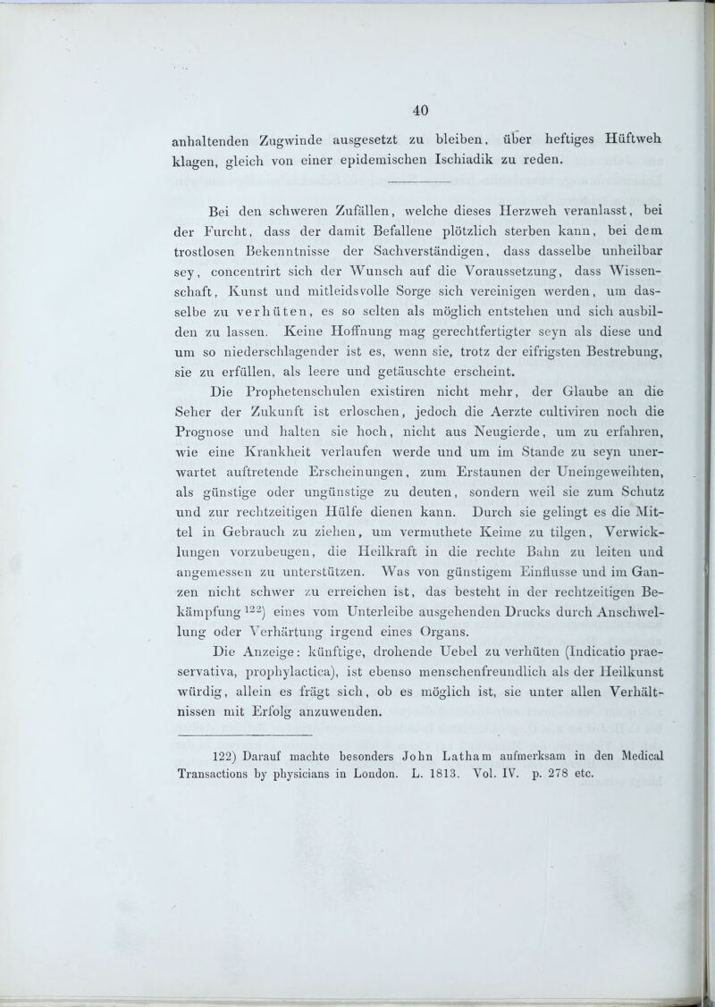 anhaltenden Zugwinde ausgesetzt zu bleiben, über heftiges Hüftweh klagen, gleich von einer epidemischen Ischiadik zu reden. Bei den schweren Zufällen, welche dieses Herzweh veranlasst, bei der Furcht, dass der damit Befallene plötzlich sterben kann, bei dem trostlosen Bekenntnisse der Sachverständigen, dass dasselbe unheilbar sey, concentrirt sich der Wunsch auf die Voraussetzung, dass Wissen- schaft, Kunst und mitleidsvolle Sorge sich vereinigen werden, um das- selbe zu verhüten, es so selten als möglich entstehen und sich ausbil- den zu lassen. Keine Hoffnung mag gerechtfertigter seyn als diese und um so niederschlagender ist es, wenn sie, trotz der eifrigsten Bestrebung, sie zu erfüllen, als leere und getäuschte erscheint. Die Prophetenschulen existiren nicht mehr, der Glaube an die Seher der Zukunft ist erloschen, jedoch die Aerzte cultiviren noch die Prognose und halten sie hoch, nicht aus Neugierde, um zu erfahren, wie eine Krankheit verlaufen werde und um im Stande zu seyn uner- wartet auftretende Erscheinungen, zum Erstaunen der Uneingeweihten, als günstige oder ungünstige zu deuten, sondern weil sie zum Schutz und zur rechtzeitigen Hülfe dienen kann. Durch sie gelingt es die Mit- tel in Gebrauch zu ziehen, um vermuthete Keime zu tilgen, Verwick- lungen vorzubeugen, die Heilkraft in die rechte Bahn zu leiten und angemessen zu unterstützen. Was von günstigem Einflüsse und im Gan- zen nicht schwer zu erreichen ist, das besteht in der rechtzeitigen Be- kämpfung 122^ eines vom Unterleibe ausgehenden Drucks durch Anschwel- lung oder Verhärtung irgend eines Organs. Die Anzeige: künftige, drohende Uebel zu verhüten (Indicatio prae- servativa, prophylactica), ist ebenso menschenfreundlich als der Heilkunst würdig, allein es fragt sich, ob es möglich ist, sie unter allen Verhält- nissen mit Erfolg anzuwenden. 122) Darauf machte besonders John Latham aufmerksam in den Medical Transactions by physicians in London. L. 1813. Vol. IV. p. 278 etc.