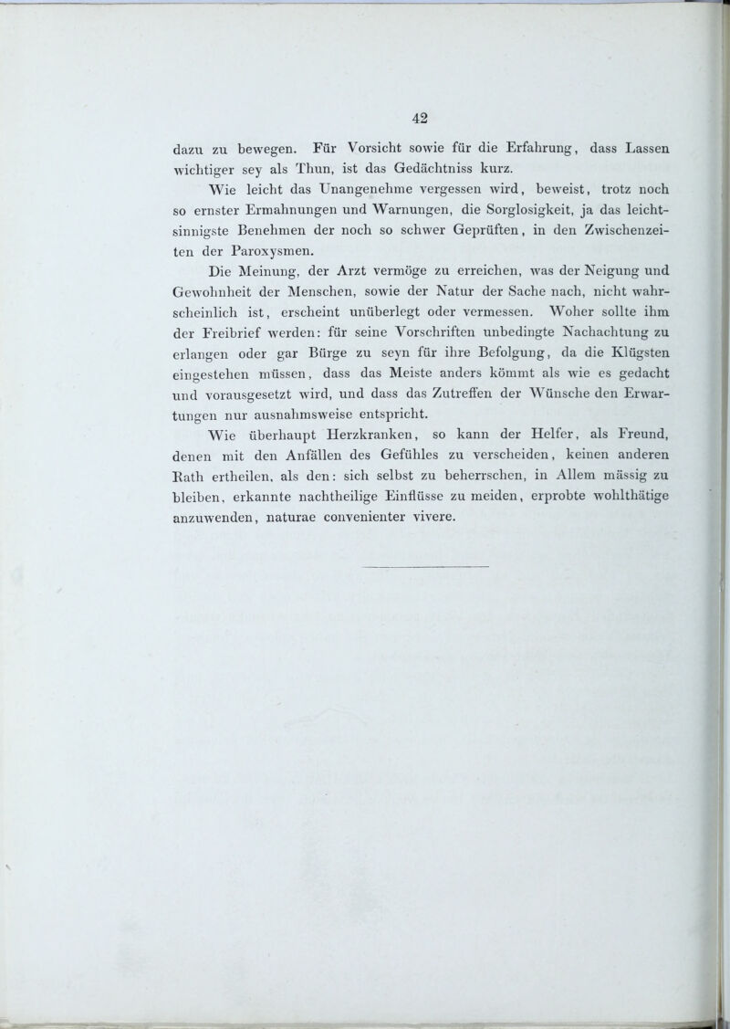 dazu zu bewegen. Für Vorsicht sowie für die Erfahrung, dass Lassen wichtiger sey als Thun, ist das Gedächtniss kurz. Wie leicht das Unangenehme vergessen wird, beweist, trotz noch so ernster Ermahnungen und Warnungen, die Sorglosigkeit, ja das leicht- sinnigste Benehmen der noch so schwer Geprüften, in den Zwischenzei- ten der Paroxysmen. Die Meinung, der Arzt vermöge zu erreichen, was der Neigung und Gewohnheit der Menschen, sowie der Natur der Sache nach, nicht wahr- scheinlich ist, erscheint unüberlegt oder vermessen. Woher sollte ihm der Freibrief werden: für seine Vorschriften unbedingte Nachachtung zu erlangen oder gar Bürge zu seyn für ihre Befolgung, da die Klügsten eingestehen müssen, dass das Meiste anders kömmt als wie es gedacht und vorausgesetzt wird, und dass das Zutreffen der Wünsche den Erwar- tungen nur ausnahmsweise entspricht. Wie überhaupt Herzkranken, so kann der Helfer, als Freund, denen mit den Anfällen des Gefühles zu verscheiden, keinen anderen Rath ertheilen, als den: sich selbst zu beherrschen, in Allem mässig zu bleiben, erkannte nachtheilige Einflüsse zu meiden, erprobte wohlthätige