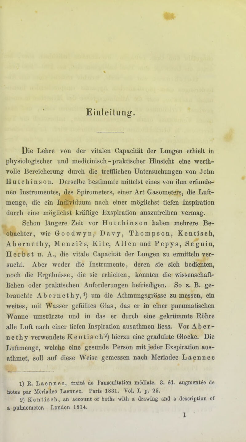 Einleitung. Die Lehre von der vitalen Capacität der Lungen erhielt in physiologischer und medicinisch-praktischer Hinsicht eine werth- volle Bereicherung durch die trefflichen Untersuchungen von John Hutchinson. Derselbe bestimmte mittelst eines von ihm erfunde- nen Instrumentes, des Spirometers, einer Art Gasometers, die Luft- menge, die ein Individuum nach einer möglichst tiefen Inspiration durch eine möglichst kräftige Exspiration auszutreiben vermag. Schon längere Zeit vor Hutchinson haben mehrere Be- obachter , wie Goodwyn, Davy, Thompson, Kentisch, Aberncthy, Menzi^s, Kite, Allen und Pepys, Seguin, Herbst u. A., die vitale Capacität der Lungen zu ermitteln ver- sucht. Aber weder die Instrumente, deren sie sich bedienten, noch die Ergebnisse, die sie erhielten, konnten die wissenschaft- lichen oder praktischen Anforderungen befriedigen. So z. B. ge- brauchte A b e r n e t h y, 1) um die Athmungsgrösse zu messen, ein weites, mit Wasser gefülltes Glas, das er in einer pneumatischen Wanne umstürzte und in das er durch eine gekrümmte Röhre alle Luft nach einer tiefen Inspiration ausathmen Hess. Vor A b e r - nethy verwendete Kentisch2) hierzu eine graduirte Glocke. Die Luftmenge, welche eine gesunde Person mit jeder Exspiration aus- athmet, soll auf diese Weise gemessen nach Meriadec Laennec 1) R. Laennec, traite de l'auscultation mediate. 3. ed. augmentöe de notes par Meriadec Laennec. Paris 1831. Vol. L p. 25. 2) Kentisch, an account of baths with a drawing and a description of a pulmometer. London 1814.