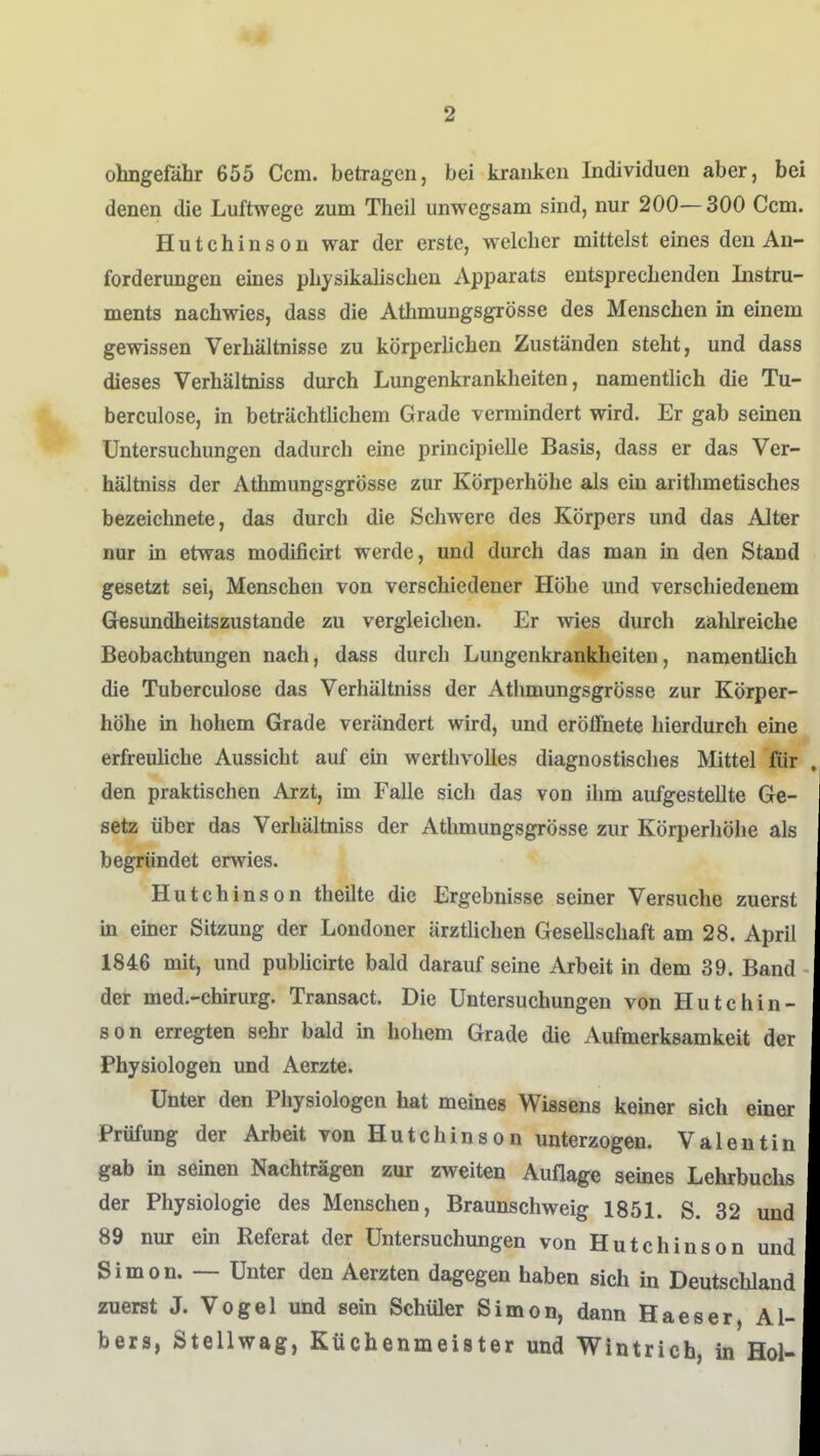 ohngefähr 655 Ccm. betragen, bei kranken Individuen aber, bei denen die Luftwege zum Theil unwegsam sind, nur 200—300 Ccm. Hutchinson war der erste, welcher mittelst eines den An- forderungen eines physikalischen Apparats entsprechenden Instru- ments nachwies, dass die Atlimungsgrösse des Menschen in einem gewissen Verhältnisse zu körperhchen Zuständen steht, und dass dieses Verhältniss durch Lungenkrankheiten, namentlich die Tu- berculose, in beträchtlichem Grade vermindert wird. Er gab semeu Untersuchungen dadurch eme principielle Basis, dass er das Ver- hältniss der Athmungsgrösse zur Körperhöhe als ein arithmetisches bezeichnete, das durch die Schwere des Körpers und das Alter nur in etwas modificirt werde, und durch das man in den Stand gesetzt sei, Menschen von verschiedener Höhe und verschiedenem Gesundheitszustände zu vergleichen. Er wies durch zalüreiche Beobachtungen nach, dass durch Lungenkrankheiten, namentüch die Tuberculose das Verhältniss der Athmungsgrösse zur Körper- höhe in hohem Grade verändert wird, und eröffnete hierdurch eine erfreuhche Aussicht auf ein werthvolles diagnostisches Mittel für den praktischen Arzt, im Falle sich das von ihm aufgestellte Ge- setz über das Verhältniss der Athmungsgrösse zur Körperhöhe als begründet erwies. Hutchinson theilte die Ergebnisse seiner Versuche zuerst in einer Sitzung der Londoner ärztlichen Gesellschaft am 28. April 1846 mit, und publicirte bald darauf seine Arbeit in dem 39. Band der med.-chirurg. Transact. Die Untersuchungen von Hutchin- son erregten sehr bald in hohem Grade die Aufmerksamkeit der Physiologen und Aerzte. Unter den Physiologen hat meines Wissens keiner sich einer Prüfung der Arbeit von Hutchinson unterzogen. Valentin gab in seinen Nachträgen zur zweiten Auflage seines Lehrbuchs der Physiologie des Menschen, Braunschweig 1851. S. 32 und 89 nur ein Referat der Untersuchungen von Hutchinson und Simon. — Unter den Aerzten dagegen haben sich in Deutschland zuerst J. Vogel und sein Schüler Simon, dann Haeser, Al- bers, Stellwag, Küchenmeister und Wintrich, in Hol-