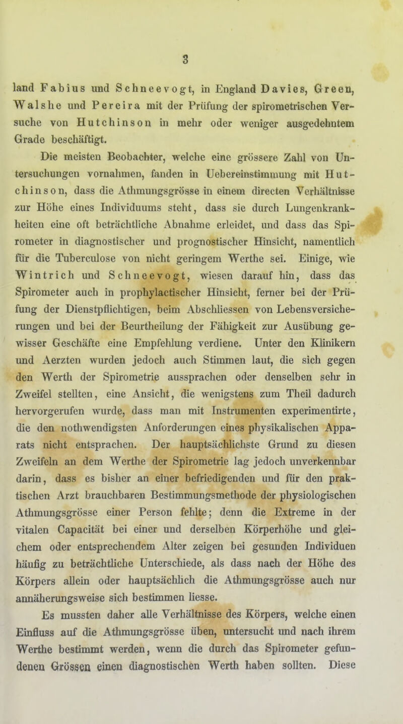 8 land Fabius und Schneevogt, in England Davies, Green, W a 1 s h e und P e r e i r a mit der Prüfung der spirometrischen Ver- suche von Hutchinson in mehr oder weniger ausgedehntem Grade beschäftigt. Die meisten Beobachter, welche eine grössere Zahl von Un- tersuchungen vornahmen, fanden in Uebereinstimnmng mit Hut- chinson, dass die Athmungsgrösse in einem directen Verhältnisse zur Höhe eines Individuums steht, dass sie durch Lungenkrank- heiten eine oft beträchtliche Abnahme erleidet, und dass das Spi- rometer in diagnostischer und prognostischer Hinsicht, namentlich für die Tuberculose von nicht geringem Warthe sei. Einige, wie Wintrich und Schneevogt, wiesen darauf hin, dass das Spirometer auch in prophylactischer Hinsicht, femer bei der Prü- fung der Dienstpflichtigen, beim Abschliessen von Lebensversiche- rungen und bei der Beurtheilung der Fähigkeit zur Ausübung ge- wisser Geschäfte eine Empfehlung verdiene. Unter den Klinikern und Aerzten wurden jedoch auch Stimmen laut, die sich gegen den Werth der Spirometrie aussprachen oder denselben sehr in Zweifel stellten, eine Ansicht, die wenigstens zum Theii dadurch hervorgerufen wurde, dass man mit Instrumenten experimentirte, die den nothwendigsten Anforderungen eines physikalischen Appa- rats nicht entsprachen. Der hauptsächlichste Grund zu diesen Zweifeln an dem Werthe der Spirometrie lag jedoch unverkennbar darin, dass es bisher an einer befriedigenden und für den prak- tischen Arzt brauchbaren Bestimmungsmethode der physiologischen Athmungsgrösse einer Person fehlte; denn die Extreme in der vitalen Capacität bei einer und derselben Körperhöhe und glei- chem oder entsprechendem Alter zeigen bei gesunden Individuen häufig zu beträchtliche Unterschiede, als dass nach der Höhe des Körpers allein oder hauptsächhch die Athmungsgrösse auch nur annäherungsweise sich bestimmen Hesse. Es mussten daher alle Verhältnisse des Körpers, welche einen Einfluss auf die Athmungsgrösse üben, untersucht und nach ihrem Werthe bestimmt werden, wenn die durch das Spirometer gefim- deneu Grössen einen diagnostischen Werth haben sollten. Diese