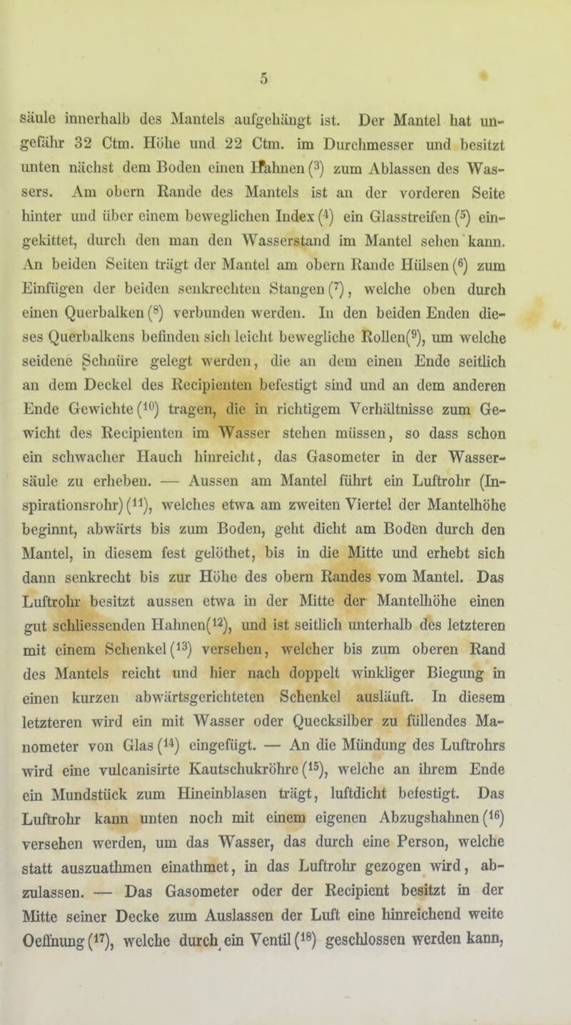 Säule innerhalb des Mantels aufgehäugt ist. Der Mantel hat uü- gefälnr 32 Ctm. Höhe und 22 Ctm. im Durchmesser und besitzt unten nächst dem Boden einen HPahnen (3) zum Ablassen des Was- sers. Am obern Rande des Mantels ist an der vorderen Seite hinter und über einem beweglichen Index (*) ein Glasstreifen (5) ein- gekittet, durch den man den Wasserstand im Mantel sehen kann. An beiden Seiten trägt der Mantel am obern Rande Hülsen (6) zum Einfügen der beiden senkrechten Stangen (J), welche oben durch einen Querbalken (^) verbunden werden. In den beiden Enden die- ses Querbalkens befinden sich leicht beweghche RoIlen(9), lun welche seidene Schnüre gelegt werden, die an dem einen Ende seitlich an dem Deckel des Recipieuteu befestigt smd und an dem anderen Ende Gewichte (i^) tragen, die in richtigem Verhältnisse zum Ge- wicht des Recipienten im Wasser stehen müssen, so dass schon ein schwacher Hauch hinreicht, das Gasometer in der Wasser- säule zu erheben. — Aussen am Mantel führt ein Luftrohr (In- spirationsrohr) (ii), welches etwa am zweiten Viertel der Mantelhöhe beginnt, abwärts bis zum Boden, geht dicht am Boden durch den Mantel, in diesem fest gelöthet, bis in die Mitte und erhebt sich dann senkrecht bis zur Höhe des obern Randes vom Mantel. Das Luftrohr besitzt aussen etwa in der Mitte der Mantelhöhe einen gut schliessenden Hahnen(i2), mid ist seithch unterhalb des letzteren mit einem Schenkelversehen, welcher bis zum oberen Rand des Mantels reicht und hier nach doppelt winkhger Biegimg in einen kurzen abwärtsgerichteten Schenkel ausläuft. In diesem letzteren wird ein mit Wasser oder Quecksilber zu füllendes Ma- nometer von Glas (i*) eingefügt. — An die Mündung des Luftrohrs wird eine vulcanisirte Kautschukröhre (i^), welche an ihrem Ende ein Mundstück zum Hineinblasen trägt, luftdicht befestigt. Das Luftrohr kann unten noch mit einem eigenen Abzugshahnen (^6) versehen werden, um das Wasser, das durch eine Person, welche statt auszuathmen einathmet, in das Luftrohr gezogen wird, ab- zulassen. — Das Gasometer oder der Recipient besitzt in der Mitte seiner Decke zum Auslassen der Luft eine hinreichend weite Oeffnung (i^), welche durch ein Ventil {^^) geschlossen werden kann,