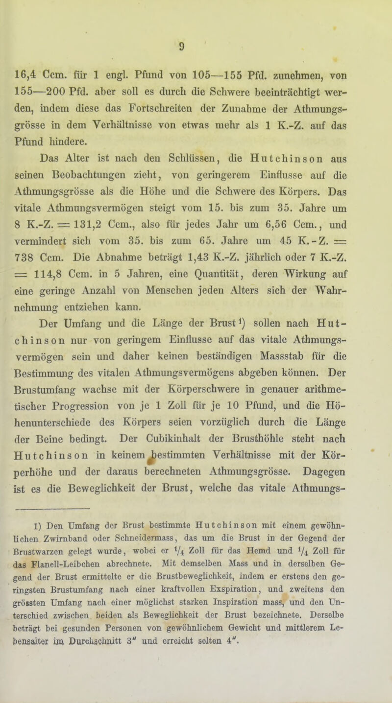 16,4 Ccm. für 1 engl. Pfund von 105—155 Pfd. zunehmen, von 155—200 Pfd. aber soll es durch die Schwere beeinträchtigt wer- den, indem diese das Fortschreiten der Zunahme der Athmungs- grösse in dem Verhältnisse von etwas mehr als 1 K.-Z. auf das Pfund hindere. Das Alter ist nach den Schlüssen, die Hutchinson aus seinen Beobachtungen zieht, von geringerem Einflüsse auf die Atlimungsgrösse als die Höhe und die Schwere des Körpers. Das vitale Athmungsvermögen steigt vom 15. bis zum 35. Jahre um 8 K.-Z, = 131,2 Ccm., also für jedes Jahr um 6,56 Ccm., und vermindert sich vom 35. bis zum 65. Jahre um 45 K.-Z. = 738 Ccm. Die Abnahme betrügt 1,43 K.-Z. jährlich oder 7 K.-Z. = 114,8 Ccm. in 5 Jahren, eine Quantität, deren Wirkung auf eine geringe Anzahl von Menschen jeden Alters sich der Wahr- nehmung entziehen kann. Der Umfang und die Länge der Brust sollen nach Hut- chinson nur von geringem Einflüsse auf das vitale Athmungs- vermögen sein und daher keinen beständigen Massstab für die Bestimmung des vitalen Athmungsvennögens abgeben können. Der Brustumfang wachse mit der Körperschwere in genauer arithme- tischer Progression von je 1 Zoll für je 10 Pfund, und die Hö- henunterschiede des Körpers seien vorzüglich durch die Länge der Beine bedingt. Der Cubikinhalt der Brusthöhle steht nach Hutchinson in keinem gestimmten Verhältnisse mit der Kör- perhöhe und der daraus berechneten Athmungsgrösse. Dagegen ist es die Beweglichkeit der Brust, welche das vitale Athmungs- 1) Den Umfang der Brust bestimmte Hutchinson mit einem gewöhn- lichen Zwirnband oder Schneidennass, das um die Brust in der Gegend der Brustwarzen gelegt wurde, wobei er Vi Zoll für das Hemd und 1/4 Zoll für das Flanell-Leibchen abrechnete. Mit demselben Mass und in derselben Ge- gend der Brust ermittelte er die Brustbeweglichkeit, indem er erstens den ge- ringsten Brustiunfang nach einer kraftvollen Exspiration, und zweitens den grössten Umfang nach einer möglichst starken Inspiration mass, und den Un- terschied zwischen beiden als Beweglichkeit der Brust bezeichnete. Derselbe beträgt bei gesunden Personen von gewöhnlichem Gewicht und mittlerem Le- bensalter im DurcLsclmitt 3 und erreicht selten 4.