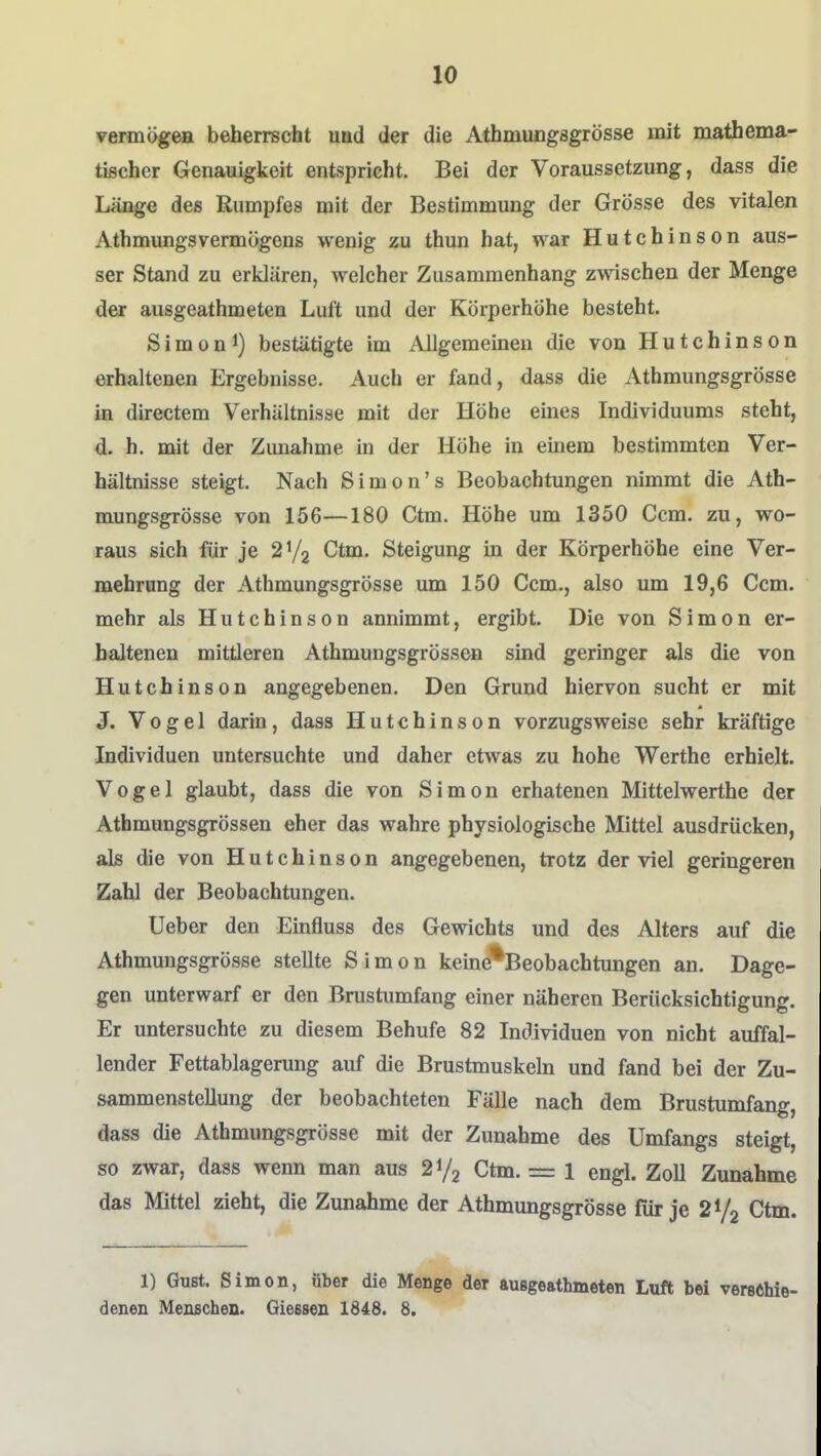 vermögeH beherrscht uad der die Athmungsgrösse mit mathema- tischer Genauigkeit entspricht. Bei der Voraussetzung, dass die Länge des Rumpfes mit der Bestimmung der Grösse des vitalen AthmungsVermögens wenig zu thun hat, war Hutchinson aus- ser Stand zu erklären, welcher Zusammenhang zwischen der Menge der ausgeathmeten Luft und der Körperhöhe besteht. Sim0n 1) bestätigte im Allgemeinen die von Hutchinson erhaltenen Ergebnisse. Auch er fand, dass die Athmungsgrösse in directem Verhältnisse mit der Höhe eines Individuums steht, d. h. mit der Zunahme in der Höhe in einem bestimmten Ver- hältnisse steigt. Nach Simon's Beobachtungen nimmt die Ath- mungsgrösse von 156—180 Gtm. Höhe um 1350 Ccm. zu, wo- raus sich für je CItm. Steigung in der Körperhöhe eine Ver- mehrung der Athmungsgrösse um 150 Gem., also um 19,6 Gem. mehr als Hutchinson annimmt, ergibt. Die von Simon er- haltenen mittleren Athmungsgrössen sind geringer als die von Hutchinson angegebenen. Den Grund hiervon sucht er mit J. Vogel darin, dass Hutchinson vorzugsweise sehr kräftige Individuen untersuchte und daher etwas zu hohe Werthe erhielt. Vogel glaubt, dass die von Simon erhatenen Mittelwerthe der Athmungsgrössen eher das wahre physiologische Mittel ausdrücken, als die von Hutchinson angegebenen, trotz der viel geringeren Zahl der Beobachtungen. lieber den Einfluss des Gewichts und des Alters auf die Athmungsgrösse stellte Simon keine^^Beobachtungen an. Dage- gen unterwarf er den Brustumfang einer näheren Berücksichtigung. Er untersuchte zu diesem Behufe 82 Individuen von nicht auffal- lender Fettablagerung auf die Brustmuskeln und fand bei der Zu- sammenstellung der beobachteten Fälle nach dem Brustumfang, dass die Athmungsgrösse mit der Zunahme des Umfangs steigt, so zwar, dass wenn man aus 21/2 Gtm. = 1 engl. ZoU Zunähme das Mittel zieht, die Zunahme der Athmungsgrösse für je 2V2 Gtm. 1) Gußt. Simon, über die Menge der außgeathmeten Luft bei verschie- denen Menschen. Gleesen 1848. 8.