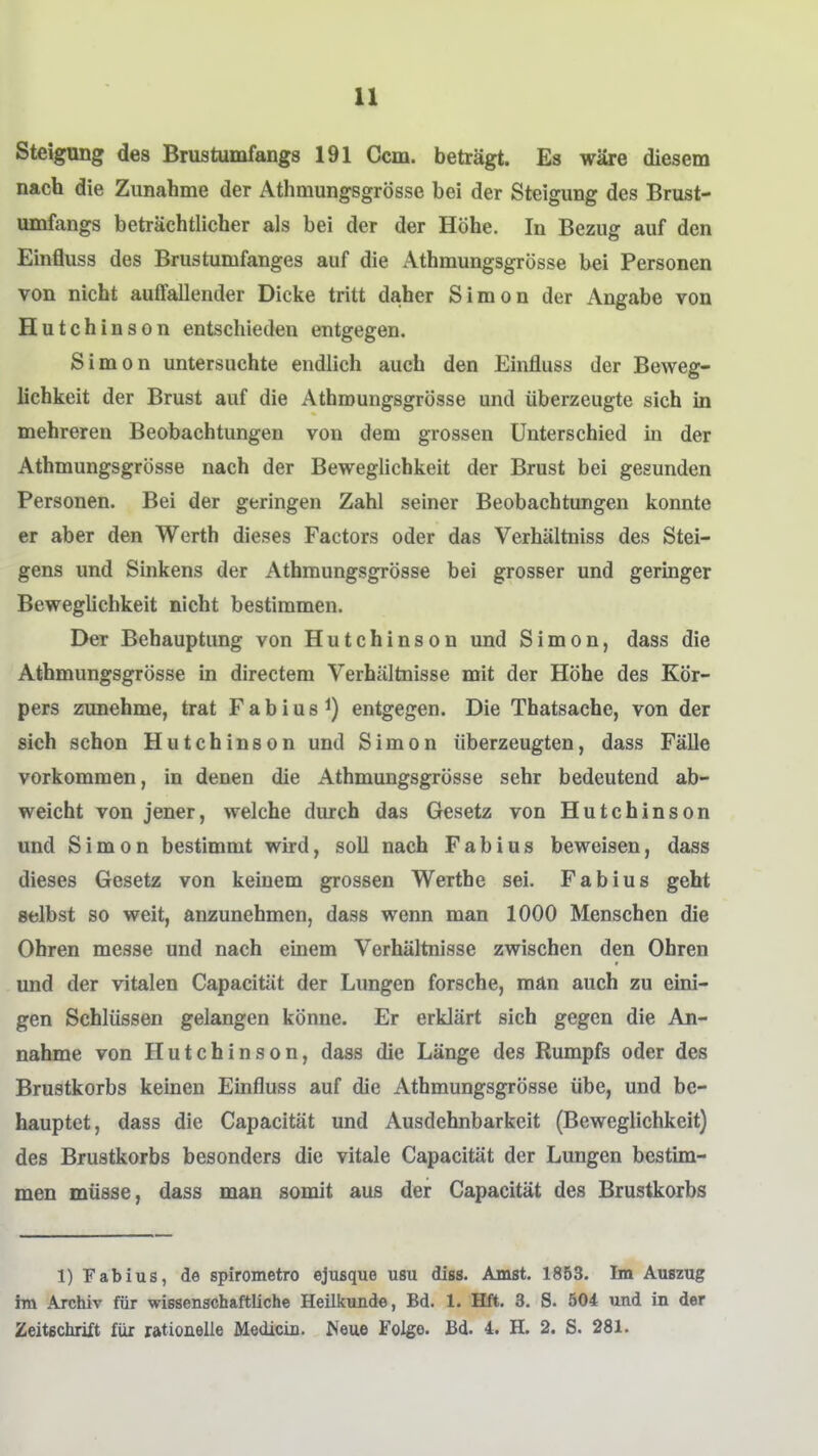 Steigung des Brustumfangs 191 Ccm. beträgt. Es wäre diesem nach die Zunahme der Athmungsgrösse bei der Steigung des Brust- umfangs beträchtlicher als bei der der Höhe. In Bezug auf den Einfluss des Brustumfanges auf die Athmungsgrösse bei Personen von nicht auffallender Dicke tritt daher Simon der Angabe von Hutchinson entschieden entgegen. Simon untersuchte endlich auch den Einfluss der Beweg- lichkeit der Brust auf die Athmungsgrösse und überzeugte sich in mehreren Beobachtungen von dem grossen Unterschied in der Athmungsgrösse nach der Beweglichkeit der Brust bei gesunden Personen. Bei der geringen Zahl seiner Beobachtungen konnte er aber den Werth dieses Factors oder das Verhältniss des Stei- gens und Sinkens der Athmungsgrösse bei grosser und geringer Beweglichkeit nicht bestimmen. Der Behauptung von Hutchinson und Simon, dass die Athmungsgrösse in directem Verhältnisse mit der Höhe des Kör- pers zunehme, trat Fabius^) entgegen. Die Thatsache, von der sich schon Hutchinson und Simon überzeugten, dass Fälle vorkommen, in denen die Athmungsgrösse sehr bedeutend ab- weicht von jener, welche durch das Gesetz von Hutchinson und Simon bestimmt wird, soll nach Fab ins beweisen, dass dieses Gesetz von keinem grossen Werthe sei. Fabius geht selbst so weit, anzunehmen, dass wenn man 1000 Menschen die Obren messe und nach einem Verhältnisse zwischen den Ohren und der vitalen Capacität der Lungen forsche, man auch zu eini- gen Schlüssen gelangen könne. Er erklärt sich gegen die An- nahme von Hutchinson, dass die Länge des Rumpfs oder des Brustkorbs keinen Einfluss auf die Athmungsgrösse übe, und be- hauptet, dass die Capacität und Ausdehnbarkeit (Beweglichkeit) des Brustkorbs besonders die vitale Capacität der Lungen bestim- men müsse, dass man somit aus der Capacität des Brustkorbs 1) Fabius, de spirometro ejusque usu diss. Amst. 1853. Im Auszug im Archiv für wissenschaftliche Heilkunde, Bd. 1. Bft. 3. S. 504 und in der Zeitschrift für rationelle Medicin. Neue Folge. Bd. 4. H. 2. S. 281.