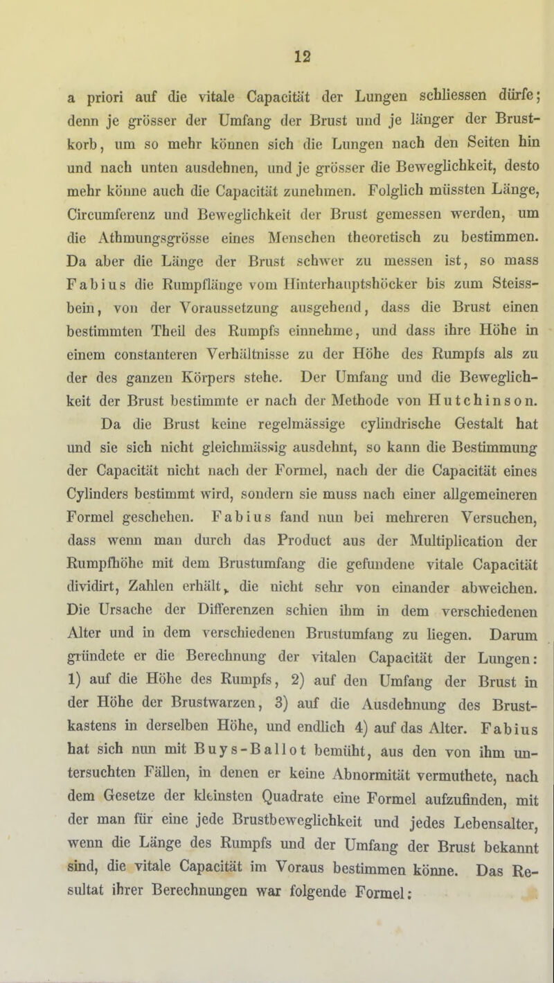 a priori auf die vitale Capacität der Lungen schliessen dürfe; denn je grösser der Umfang der Brust und je länger der Brust- korb, um so mehr können sich die Lungen nach den Seiten hin und nach unten ausdehnen, und je grösser die Beweglichkeit, desto mehr könne auch die Capacität zunehmen. Folglich müssten Länge, Circumferenz und Beweglichkeit der Brust gemessen werden, um die Athmungsgi-össe eines Menschen theoretisch zu bestimmen. Da aber die Länge der Brust schwer zu messen ist, so mass Fab ins die Rumpflänge vom Ilinterhauptshöcker bis zum Steiss- bein, von der Voraussetzung ausgehend, dass die Brust einen bestimmten Theil des Rumpfs einnehme, und dass ihre Höhe in einem constanteren Verhältnisse zu der Höhe des Rumpfs als zu der des ganzen Körpers stehe. Der Umfang und die Beweglich- keit der Brust bestimmte er nach der Methode von Hutchinson. Da die Brust keine regelmässige cylindrische Gestalt hat und sie sich nicht gleichmässig ausdehnt, so kann die Bestimmung der Capacität nicht nach der Formel, nach der die Capacität eines Cylinders bestimmt wird, sondern sie muss nach einer allgemeineren Formel geschehen. Fabius fand nun bei mehreren Versuchen, dass wenn man durch das Product aus der Multiplication der Rumpfhöhe mit dem Brustumfang die gefundene vitale Capacität dividirt, Zahlen erhält^ die nicht sehr von einander abweichen. Die Ursache der Differenzen schien ilim in dem verschiedenen Alter und in dem verschiedenen Brustumfang zu Hegen. Darum gründete er die Berechnung der vitalen Capacität der Lungen: 1) auf die Höhe des Rumpfs, 2) auf den Umfang der Brust in der Höhe der Brustwarzen, 3) auf die Ausdehnung des Brust- kastens m derselben Höhe, und endlich 4) auf das Alter. Fabius hat sich nun mit Buys-Ballot bemüht, aus den von ihm un- tersuchten Fällen, in denen er keine Abnormität vermuthete, nach dem Gesetze der kleinsten Quadrate eine Formel aufzujanden, mit der man für eine jede Brustbeweglichkeit und jedes Lebensalter, wenn die Länge des Rumpfs und der Umfang der Brust bekannt sind, die vitale Capacität im Voraus bestimmen könne. Das Re- sultat ihrer Berechnungen war folgende Formel;