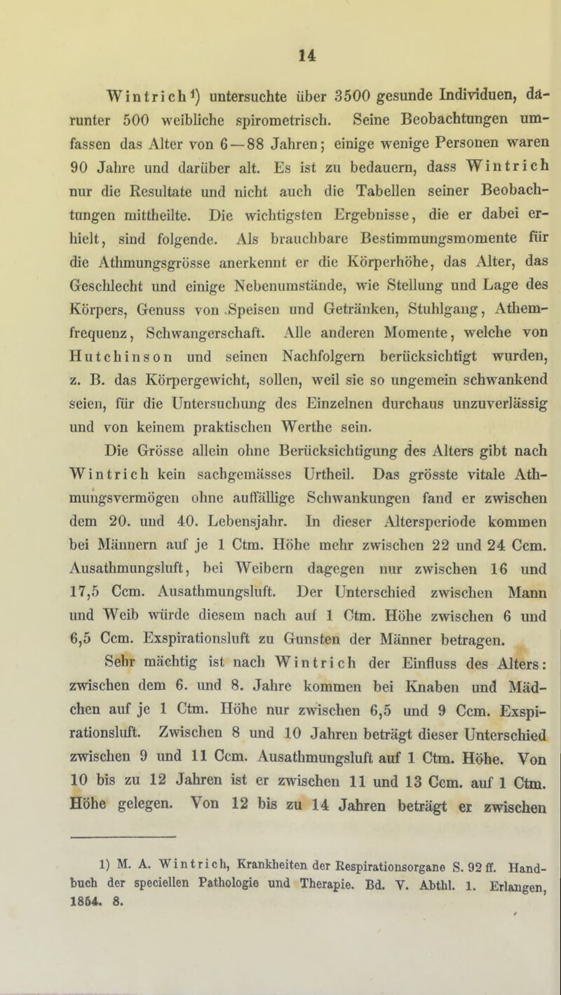 Wintrich 1) untersuchte über 3500 gesunde Individuen, dä- runter 500 weibliche spirometriscb. Seine Beobachtungen um- fassen das Alter von 6 — 88 Jahren; einige wenige Personen waren 90 Jahre und darüber alt. Es ist zu bedauern, dass Wintrich nur die Resultate und nicht auch die Tabellen seiner Beobach- tungen mittheilte. Die wichtigsten Ergebnisse, die er dabei er- hielt, sind folgende. Als brauchbare Bestimmungsmomente für die Athmungsgrösse anerkennt er die Körperhöhe, das Alter, das Geschlecht und einige Nebenumstände, wie Stellung und Lage des Körpers, Genuss von .Speisen und Getränken, Stuhlgang, Athem- frequenz, Schwangerschaft. Alle anderen Momente, welche von Hutchinson und seinen Nachfolgern berücksichtigt wurden, z. B. das Körpergewicht, sollen, weil sie so ungemein schwankend seien, für die Untersucliung des Einzelnen durchaus unzuverlässig und von keinem praktischen Werthe sein. Die Grösse allein ohne Berücksichtigung des Alters gibt nach Wintrich kein sachgemässes Urtheil. Das grösste vitale Ath- mungsvermögen ohne auffällige Schwankungen fand er zwischen dem 20. und 40. Lebensjahr. In dieser Altersperiode kommen bei Männern auf je 1 Ctm. Höhe mehr zwischen 22 und 24 Gern. Ausathmungsluft, bei Weibern dagegen nur zwischen 16 und 17,5 Ccm. Ausathmungsluft. Der Unterschied zwischen Mann und Weib würde diesem nach auf 1 Ctm. Höhe zwischen 6 und 6,5 Ccm. Exspirationsluft zu Gunsten der Männer betragen. Sehr mächtig ist nach Wintrich der Einfluss des Alters: zwischen dem 6. und 8. Jahre kommen bei Knaben und Mäd- chen auf je 1 Ctm. Höhe nur zwischen 6,5 und 9 Ccm. Exspi- rationsluft. Zwischen 8 und 10 Jahren beträgt dieser Unterschied zwischen 9 und 11 Ccm. Ausathmungsluft auf 1 Ctm. Höhe. Von 10 bis zu 12 Jahren ist er zwischen 11 und 13 Ccm. auf 1 Ctm. Höhe gelegen. Von 12 bis zu 14 Jahren beträgt er zwischen 1) M. A. Wintrich, Krankheiten der Respirationsorgane S. 92 ff. Hand- buch der speciellen Pathologie und Therapie. Bd. Y. Abthl. 1. Erlangen 1864. 8.