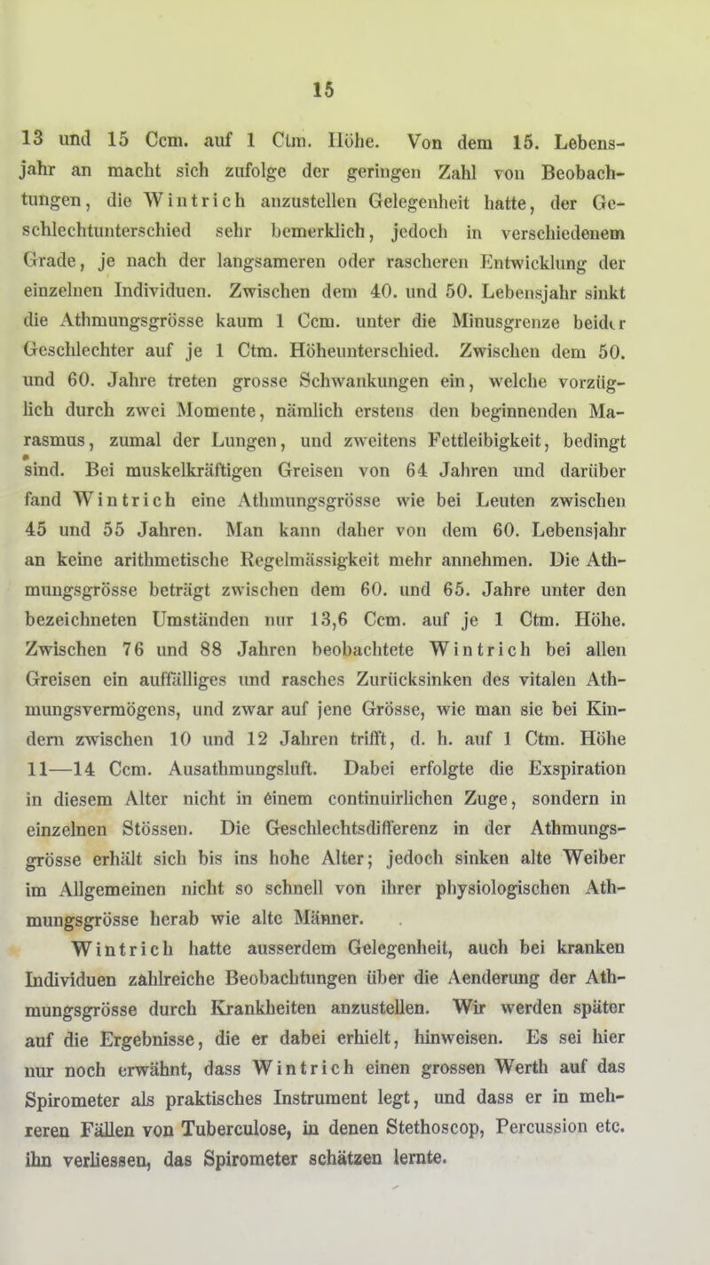 13 und 15 Ccm. auf 1 Clm. Hohe. Von dem 15. Lebens- jahr an macht sich zufolge der geringen Zahl von Beobach- tungen, die Wintrich anzustellen Gelegenheit hatte, der Gc- schlechtunterschied sehr bemerklich, jedoch in verschiedenem Grade, je nach der langsameren oder rascheren Entwicklung der einzelnen Individuen. Zwischen dem 40. und 50. Lebensjahr sinkt die Athmungsgrösse kaum 1 Ccm. unter die Minusgrenze beidtr Geschlechter auf je 1 Ctm. Höheunterschied. Zwischen dem 50. und 60. Jahre treten grosse Schwankungen ein, welche vorziig- hch durch zwei Momente, nämlich erstens den beginnenden Ma- rasmus, zumal der Lungen, und zweitens Fettleibigkeit, bedingt sind. Bei muskelkräftigen Greisen von 64 Jahren und darüber fand Wintrich eine Athmungsgrösse wie bei Leuten zwischen 45 und 55 Jahren. Man kann daher von dem 60. Lebensjahr an keine arithmetische Regelmässigkeit mehr annehmen. Die Ath- mungsgrösse beträgt zwischen dem 60. und 65. Jahre unter den bezeichneten Umständen nur 13,6 Ccm. auf je 1 Ctm. Höhe. Zwischen 76 und 88 Jahren beobachtete Wintrich bei allen Greisen ein auffiilliges und rasches Zurücksinken des vitalen Ath- mungsvermögens, und zwar auf jene Grösse, wie man sie bei Kin- dern zwischen 10 und 12 Jahren trifl't, d. h. auf 1 Ctm. Höhe 11—14 Ccm. Ausathmungsluft. Dabei erfolgte die Exspiration in diesem Alter nicht in 6inem continuirlichen Zuge, sondern in einzelnen Stössen. Die G^schlechtsdifferenz in der Athmungs- grösse erhält sich bis ins hohe Alter; jedoch sinken alte Weiber im Allgemeinen nicht so schnell von ihrer physiologischen Ath- mungsgrösse herab wie alte Männer. Wintrich hatte ausserdem Gelegenheit, auch bei kranken Individuen zahlreiche Beobachtungen über die Aenderung der Ath- mungsgrösse durch Krankheiten anzustellen. Wir werden später auf die Ergebnisse, die er dabei erhielt, hinweisen. Es sei hier nur noch erwähnt, dass Wintrich einen grossen Werth auf das Spirometer als praktisches Instrument legt, und dass er in meh- reren Fällen von Tuberculose, in denen Stethoscop, Percussion etc. ihn verliessen, das Spirometer schätzen lernte.