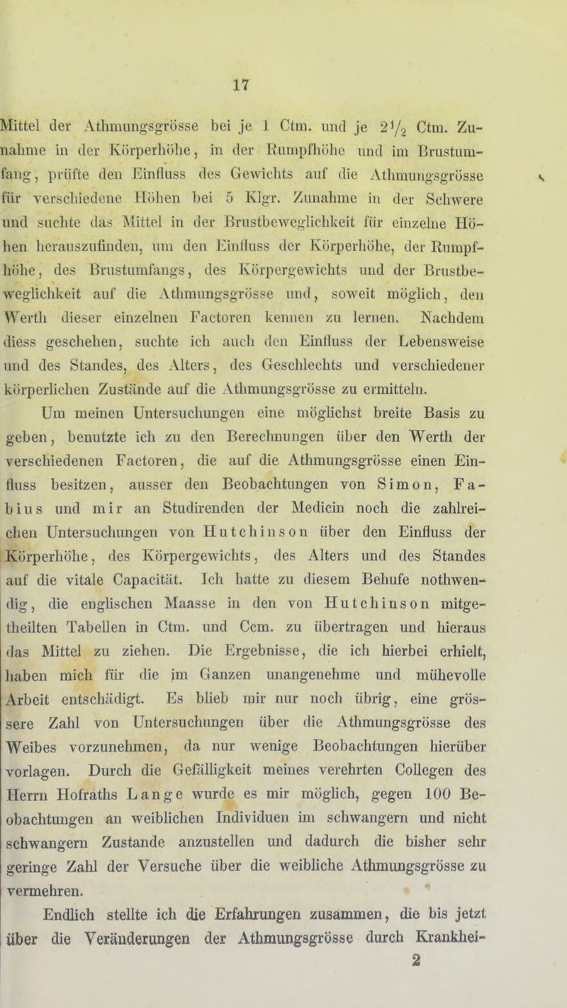 Mittel tler AthiiuingsgrÖsse bei je 1 Ctm. und je Ctm. Zu- nahme in der Körperhöhe, in der Kunipfhöhe und im Brustum- fang, prüfte den Einfluss des Gewichts auf die Athmungsgrösse für Tcrschiedene Höhen bei 5 Klgr. Zunahme in der Schwere und suchte das Mittel in der Brustbeweglichkeit für einzelne Hö- hen herauszufinden, um den Einlluss der Körperhöhe, der Rumpf- höhe , des Brustumfangs, des Körpergewichts und der Brustbe- weglichkeit auf die Athmungsgrösse und, soweit möglich, den Werth dieser einzelnen Factoren kennen zu lernen. Nachdem diess geschehen, suchte ich auch den Eintluss der Lebensweise und des Standes, des Alters, des Geschlechts und verschiedener körperlichen Zustände auf die Athmungsgrösse zu ermitteln. Um meinen Untersuchungen eine mögUchst breite Basis zu geben, benutzte ich zu den Berechnungen über den Werth der verschiedenen Factoren, die auf die Athmungsgrösse einen Ein- fluss besitzen, ausser den Beobachtungen von Simon, Fa- b i u s und m i r an Studirenden der Medicin noch die zahlrei- chen Untersuchungen von Hutchinson über den Einfluss der Körperhöhe, des Körpergewichts, des Alters und des Standes auf die vitale Capacität. Ich hatte zu diesem Behufe nothwen- dig, die englischen Maasse in den von Hutchinson mitge- theilten Tabellen in Ctm. und Ccm. zu übertragen und hieraus das Mittel zu ziehen. Die Ergebnisse, die ich hierbei erhielt, haben mich für die im Ganzen unangenehme und mühevolle Arbeit entschädigt. Es blieb mir nur noch übrig, eine grös- sere Zahl von Untersuchungen über die Athmungsgrösse des Weibes vorzunehmen, da nur wenige Beobachtungen hierüber vorlagen. Durch die Gefälhgkeit meines verehrten Collegen des Herrn Hofraths Lange wurde es mir möghch, gegen 100 Be- obachtungen än weiblichen Individuen im schwangern und nicht schwangern Zustande anzustellen und dadurch die bisher sehr geringe Zahl der Versuche über die weibliche Athmungsgrösse zu vermehren. Endlich stellte ich die Erfahrungen zusammen, die bis jetzt über die Veränderungen der Athmungsgrösse durch Krankhei- 2
