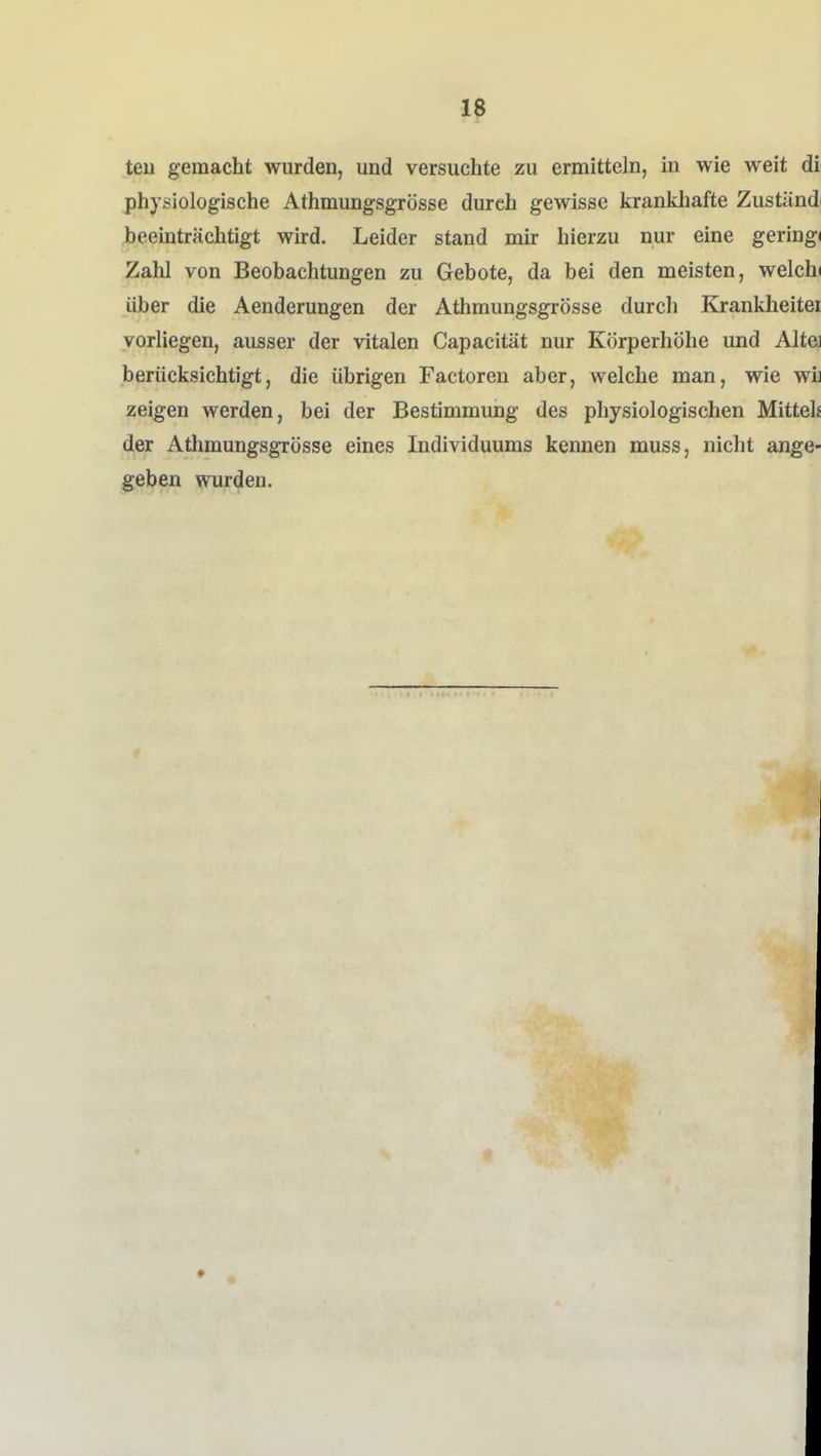 teu gemacht wurden, und versuchte zu ermitteln, m wie weit dl physiologische Athmungsgrösse durch gewisse krankhafte Zustündi beeinträchtigt wird. Leider stand mir hierzu nur eine gering« Zahl von Beobachtungen zu Gebote, da bei den meisten, welchi über die Aenderungen der Athmungsgrösse durch Krankheitei vorliegen, ausser der vitalen Capacität nur Körperhöhe und Altei berücksichtigt, die übrigen Factoren aber, welche man, wie wij zeigen werden, bei der Bestimmung des physiologischen Mittel« der Athmungsgrösse eines Individuums kennen muss, nicht ange- geben wurden.
