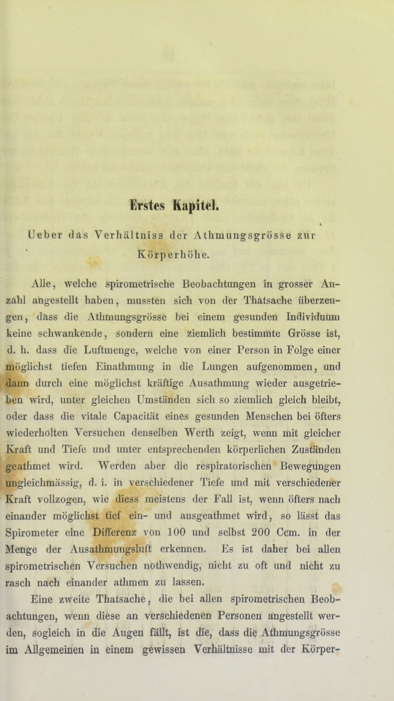 Erstes Kapitel. 4 lieber das Verhültniss der Athmungsgrösse zur Körperhöhe. Alle, welche spirometrische Beobachtungen in grosser An- zahl angestellt haben, mussten sich von der Thätsache überzeu- gen, däss die Athmungsgrösse bei einem gesunden Individuum keine schwankende, sondern eine ziemlich bestimmte Grösse ist, d. h. dass die Luftmenge, welche von einer Person in Folge einer möglichst tiefen Einathmung in die Lungen aufgenommen, und dann durch eine möglichst kräftige Ausathmung wieder ausgetrie- ben wird, unter gleichen Umständen sich so ziemlich gleich bleibt, oder dass die vitale Capacitiit eines gesunden Menschen bei öfters wiederholten Versuchen denselben Werth zeigt, wenn mit gleicher Kraft und Tiefe und unter entsprechenden körperlichen Zuständen geathmet wird. Werden aber die respiratorischen Bewegungen ungleichmässig, d. i. in verschiedener Tiefe und mit verschiedener Kraft vollzogen, wie diess meistens der Fall ist, wenn öfters nach einander mögHchst tief ein- und ausgeathmet wird, so lässt das Spirometer eine Differenz von 100 und selbst 200 Ccm. in der Menge der Ausathmungsluft erkennen. Es ist daher bei allen spirometrischen Versuchen nothwendig, nicht zu oft und nicht zu rasch nach einander athmen zu lassen. Eine zweite Thätsache, die bei allen spirometrischen Beob- achtungen, wenn diese an verschiedenen Personen angestellt wer- den, sogleich in die Augen fällt, ist die, dass die Athmungsgrösse im Allgemeinen in einem gewissen Verhältnisse mit der Körper-