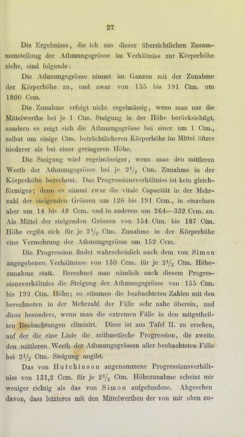 Die Ergebnisse, die ich aus dieser übersichtlichen Zusam- mensteUung der Atlimungsgrösse im Verhältniss zur Körperhöhe ziehe, sind folgende: Die Atlimungsgrösse nimmt im Ganzen mit der Zunahme der Körperhöhe zu, und zwar von 155 bis 191 Ctm. um 1800 Ccm. Die Zunahme erfolgt nicht regelmässig, wenu man nur die Mittelwerthe bei je 1 Ctm. Steigung m der Höhe berücksichtigt, sondern es zeigt sich die Atlimungsgrösse bei einer um 1 Ctm., selbst um einige Ctm. beträchtlicheren Körperhöhe im Mittel öfters niederer als bei einer geringeren Höhe. Die Steigung wird regelmässiger, wenn man den mittleren Werth der Athmungsgrösse bei je 2^/2 Ctm. Zunahme in der Körperhöhe berechnet. Das Progressionsverhältniss ist kein gleich- förmiges; denn es lüunnt zwar die vitale Capacität in der Mehr- zahl der steigenden Grössen um 126 bis 191 Ccm., in einzelnen aber um 14 bis 49 Ccm. und in anderen um 264—332 Ccm. zu. Als Mittel der steigenden Grössen von 154 Ctm. bis 187 Ctm. Höhe ergibt sich für je 2^/2 ^tm. Zunahme in der Körperhöhe eine Vermehrung der Athmungsgrösse um 152 Ccm. Die Progression findet wahrscheinlich nach dem von Simon angegebenen Verhältnisse von 150 Ccm. für je 2^/2 Ctm. Höhe- zunahme statt. Berechnet man nämlich nach diesem Progres- sionsverhältniss die Steigung der Athmungsgrösse von 155 Ctm. bis 192 Ctm. Höhe; so stimmen die beobachteten Zahlen mit den berechneten in der Mehrzahl der Fälle sehr nahe überein, und diess besonders, wenn man die extremen Fälle in den mitgetheil- ten Beobachtungen eliminirt. Diess ist aus Tafel II. zu ersehen, auf der die eine Linie die arithmetische Progression, die zweite den mittleren Werth der Athmungsgrössen aller beobachteten Fälle bei 21/2 Ctm. Steigung angibt. Das von Hutchinson angenommene Progressionsverhält- niss von 131,2 Ccm. für je 2^/2 Ctm. Höhezunahme schemt mir weniger richtig als das von Simon aufgefundene. Abgesehen davon, dass letzteres mit den Mittelwerthen der von mir oben zu-