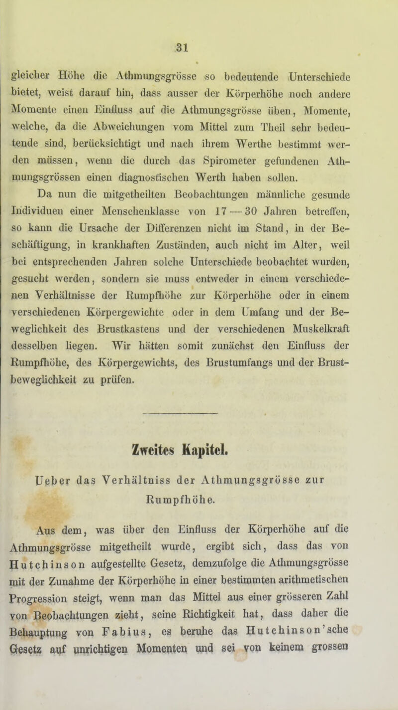 gleicher Höhe die Athmungsgrösse so bedeutende Unterschiede bietet, weist darauf hüi, dass ausser der Körperhöhe noch andere Momente einen Einüuss auf die Athmungsgrösse üben, Momente, welche, da die Abweichungen vom Mittel zum Theil sehr bedeu- tende sind, berücksichtigt und nach ihrem Werthe bestimmt wer- den müssen, wemi die durch das Spirometer gefundenen Ath- mungsgrössen einen diagnostischen Werth haben sollen. Da nun die mitgetheilten Beobachtungen männliche gesunde Individuen einer Mcnschenklasse von 17 — 30 Jahren betreflen, so kann die Ursache der Differenzen nicht im Stand, in der Be- schäftigung, in krankhaften Zuständen, auch nicht im Alter, weil bei entsprechenden Jahren solche Unterschiede beobachtet wurden, gesucht werden, sondern sie muss entweder in einem verschiede- nen Verhältnisse der Rumpfhöhe zur Körperhöhe oder in einem verscliiedenen Körpergewichte oder in dem Umfang und der Be- weglichkeit des Brustkastens und der verschiedenen Muskelkraft desselben hegen. Wir hätten somit zunächst den Einfluss der Rumpfliöhe, des Körpergewichts, des Brustumfangs und der Brust- beweglichkeit zu prüfen. Zweites Kapitel. Ueber das Verhältniss der Athmungsgrösse zur Rumpfhöhe. Aus dem, was über den Einfluss der Körperhöhe auf die Athmungsgrösse mitgetheilt wurde, ergibt sich, dass das von Hutchinson aufgestellte Gesetz, demzufolge die Athmungsgrösse mit der Zunahme der Körperhöhe in einer bestünmten arithmetischen Progression steigt, wenn man das Mittel aus einer grösseren Zahl von Beobachtungen zieht, seine Richtigkeit hat, dass daher die Behauptung von Fabius, es beruhe das Hutchinson'sche Gesetz auf unrichtigen Momenten und sei von keinem grossen