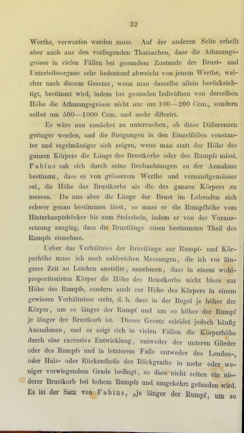 Werthe, verworfen werden muss. Auf der anderen Seite erhellt aber auch aus den vorliegenden Thatsachen, dass die Athmungs- grüsse in vielen Fällen bei gesundem Zustande der Brust- und IJnterleibsorgane sehr bedeutend abweicht von jenem Werthe, wel- cher nach diesem Gesetze, wenn man dasselbe allein berücksich- tigt, bestimmt wird, indem bei gesunden Individuen von derselben Höhe die Athmungsgrösse nicht nur um 100—200 Gem., sondern selbst um 500—1000 Ccm. und mehr dißcrirt. Es wäre nun zunächst zu untersuchen, ob diese Difl'erenzen geringer werden, und die Steigungen in den Einzelfällen constan- ter und regelmässiger sich zeigen, wenn man statt der Höhe des ganzen Körpers die Länge des Brustkorbs oder des Rumpfs misst. Fabius sah sich durch seine Beobachtungen zu der Annahme bestimmt, dass es von grösserem Werthe und vernunftgemässer sei, die Höhe des Brustkorbs als die des ganzen Körpers zu messen. Da nun aber die Länge der Brust im Lebenden sich schwer genau bestimmen lässt, so mass er die Rumpfhöhe vom Hinterhauptshöcker bis zum Steissbein, indem er von der Voraus- setzung ausging, dass die Brustlänge einen bestimmten Theil des Rumpfs einnehme. Ueber das Verhältniss der Brustlänge zur Rumpf- und Kör- perhöhe muss ich nach zahlreichen Messungen, die ich vor län- gerer Zeit an Leichen anstellte, annehmen, dass in einem wohl- proportionirten Körper die Höhe des Brustkorbs nicht bloss zur Höhe des Rumpfs, sondern auch zur Höhe des Körpers in einem gewissen Verhältnisse steht, d. h. dass in der Regel je höher der Körper, um so länger der Rumpf und um so höher der Rumpf je länger cjer Brustkorb ist. Dieses Gesetz erleidet jedoch häufig Ausnahmen, und es zeigt sich in vielen Fällen die Körperhöhe durch eine excessive Entwicldung, entsveder der unteren Glieder oder des Rumpfs und in letzterem Falle entweder des Lenden- oder Hals- oder Rückentheils des Rückgraths in mehr oder we- niger vorwiegendem Grade bedingt, so däss nicht selten ein nie- derer Brustkorb bei hohem Rumpfe und umgekehrt gefunden wird. Es ist der Satz von Fabius, ;,je länger der Rumpf, um so