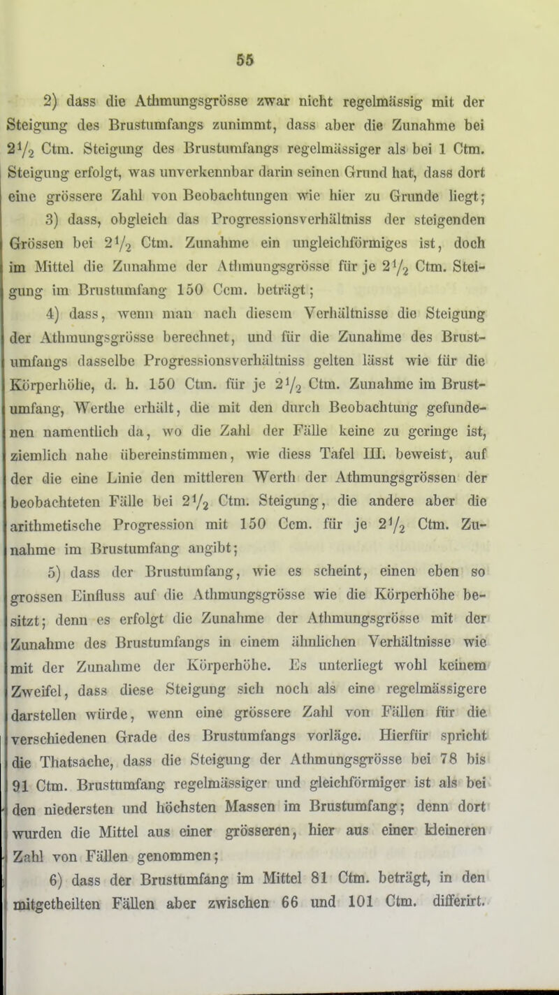 2) dass die Athmungsgrösse zwar nicht regelmässig mit der Steigung des Brustumfangs zunimmt, dass aber die Zunahme bei 21/2 Ctm. Steigung des Brustumfangs regelmässiger als bei 1 Ctm. Steigung erfolgt, was unverkennbar darin seinen Grund hat, dass dort eine grössere Zahl von Beobaclitungen wie hier zu Grunde liegt; 3) dass, obgleich das Progressionsverhältniss der steigenden Grössen bei Ctm. Zunahme ein ungleichförmiges ist, doch im Mittel die Zunahme der Athmungsgrösse für je Ctm. Stei- gung im Brustumfang 150 Ccm. beträgt; 4) dass, wenn mau nach diesem Verhältnisse die Steigung der Athmungsgrösse berechnet, und für die Zunahme des Brust- umfangs dasselbe Progressionsverhältniss gelten lässt wie für die Körperhöhe, d. h. 150 Ctm. für je 21/2 Ctm. Zunahme im Brust- umfang, Werthe erhält, die mit den durch Beobachtung gefunde- nen namentüch da, wo die Zahl der Fälle keine zu geringe ist, ziemlich nahe übereinstimmen, wie diess Tafel III. beweist, auf der die eine Linie den mittleren Werth der Athmungsgrössen der beobachteten Fälle bei 272 Ctm. Steigung, die andere aber die arithmetische Progression mit 150 Ccm. für je 2Y2 Ctm. Zu- nahme im Brustumfang angibt; 5) dass der Brustumfang, wie es scheint, einen eben so grossen Einfluss auf die Athmungsgrösse wie die Körperhöhe be- sitzt; denn es erfolgt die Zunahme der Athmungsgrösse mit der Zunahme des Brustumfangs in einem ähnhchen Verhältnisse wie mit der Zunahme der Körperhöhe. Es unterliegt wohl keinem Zweifel, dass diese Steigung sich noch als eine regelmässigere darstellen würde, wenn eine grössere Zahl von Fällen für die verschiedenen Grade des Brustumfangs vorläge. Hierfür spricht die Thatsache, dass die Steigung der Athmungsgrösse bei 78 bis 91 Ctm. Brustumfang regelmässiger und gleichförmiger ist als bei den niedersten und höchsten Massen im Brustumfang; denn dort wurden die Mittel aus einer grösseren, hier aus einer kleineren Zahl von Fällen genommen; 6) dass der Brustumfang im Mittel 81 Ctm. beträgt, in den nütgetheilten Fällen aber zwischen 66 und 101 Ctm. diflferkt.