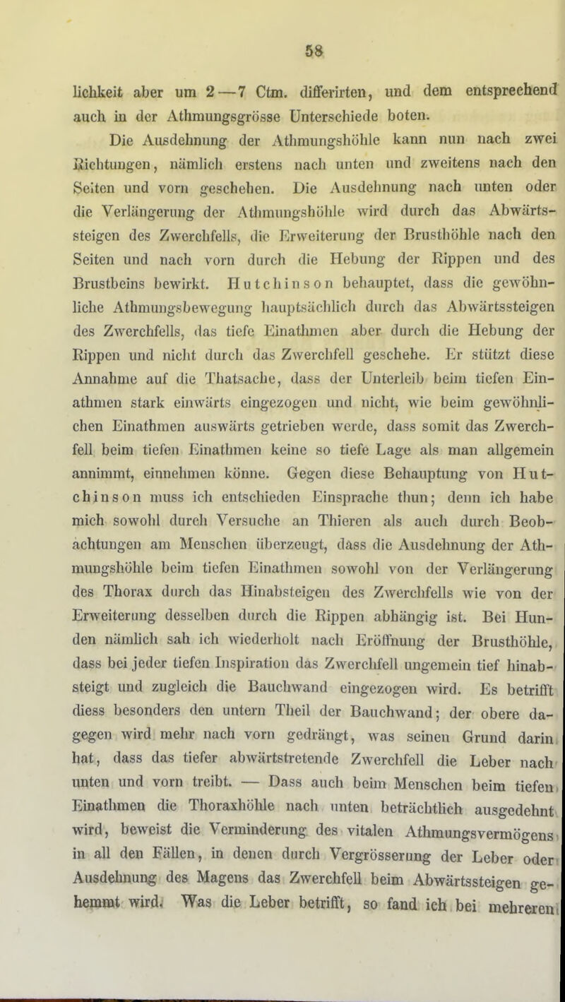 lichkeit aber um 2—7 Ctm. differirten, und dem entspreehenJ auch in der Athmungsgrösse Unterschiede boten. Die Außdehniing der Athmungshöhle kann nun nach zwei Eichtungen, nämlich erstens nach unten und zweitens nach den Selten und vorn geschehen. Die Ausdehnung nach unten oder die Verlängerung der Athmungshöhle wird durch das Abwärts- steigen des Zwerchfells, die Erweiterung der Brusthöhle nach den Seiten und nach vorn durch die Hebung der Rippen und des Brustbeins bewirkt. Hutchinson behauptet, dass die gewöhn- liche AthmungsbeM^egung liauptsächlicli durch das Abwärtssteigen des Zwerchfells, das tiefe Einatlmien aber durch die Hebung der Rippen und niclit durch das Zwerchfell geschehe. Er stützt diese Annahme auf die Thatsache, dass der Unterleib beim tiefen Ein- athmen stark einwärts eingezogen und nicht, wie beim gewöhnli- chen Einathmen auswärts getrieben werde, dass somit das Zwerch- fell beim tiefen Einathmen keine so tiefe Lage als man allgemein annimmt, einnehmen könne. Gegen diese Behauptung von Hut- chinson muss ich entschieden Einsprache thun; denn ich habe mich sowohl durch Versuche an Thieren als auch durch Beob- achtungen am Menschen überzeugt, dass die Ausdehnung der Ath- mungshöhle beim tiefen Einathmen sowohl von der Verlängerung des Thorax durch das Hinabsteigen des ZAverchfells wie von der Erweiterung desselben durch die Rippen abhängig ist. Bei Hun- den nämhch sah ich wiederholt nach Eröffnung der Brusthöhle, dass bei jeder tiefen Inspiration das Zwerchfell ungemein tief hinab- steigt und zugleich die Bauchwand eingezogen wird. Es betrifft diess besonders den untern Theil der Bauchwand; der obere da- gegen wird mehr nach vorn gedrängt, was seinen Grund darin hat, dass das tiefer abwärtstretende Zwerchfell die Leber nach unten und vorn treibt. — Dass auch beim Menschen beim tiefen Einathmen die Thoraxhölile nach unten beträchthch ausgedehnt wird, beweist die Verminderung des vitalen Athmungsvermögens in all den Fällen, m denen durch Vergrösserung der Leber oder Ausdehnung des Magens das Zwerchfell beim Abwärtssteigen ge- hemmt wird. Was die Leber betrifft, so fand ich bei mehreren