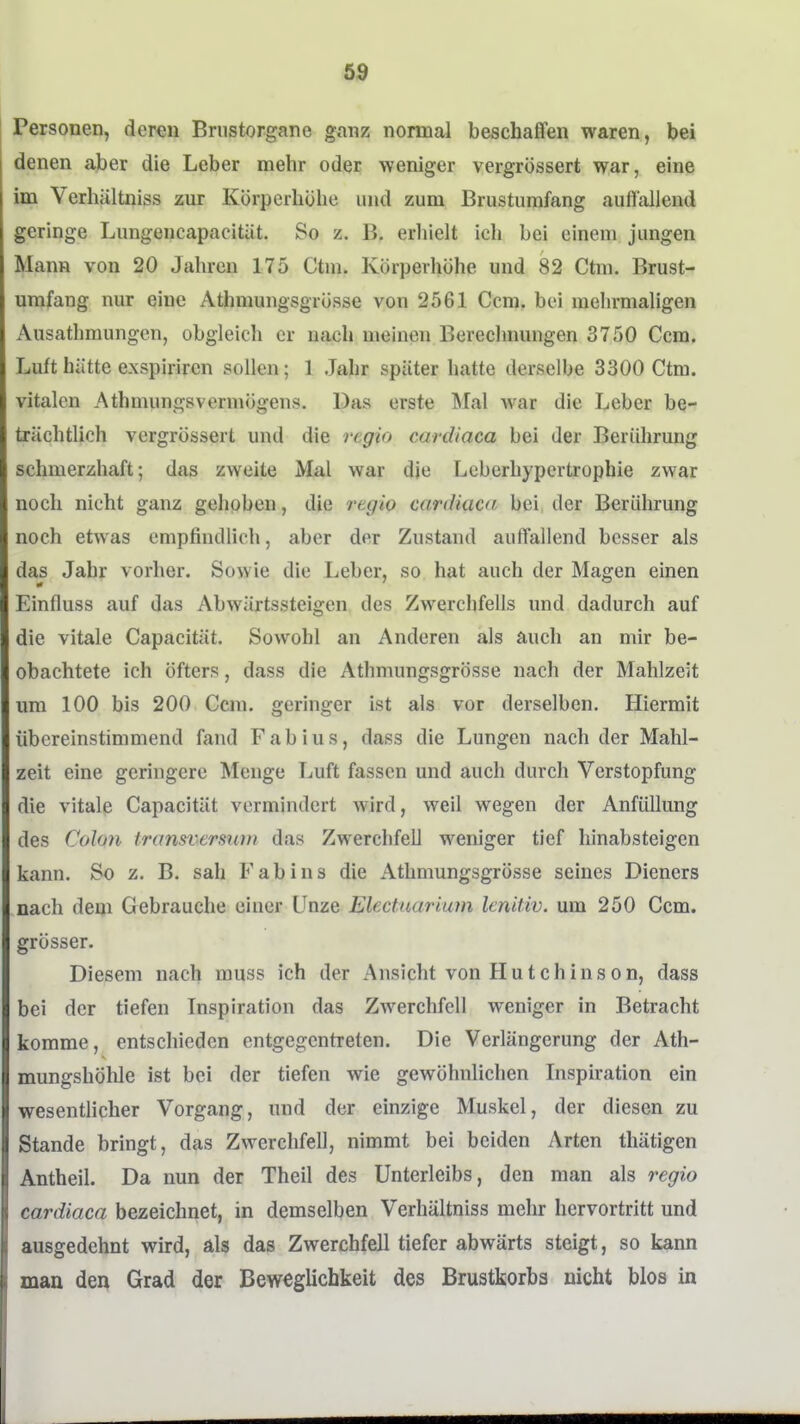 69 Personen, deren Briistorgane ganz normal beschaffen waren, bei denen aber die Leber mehr oder weniger vergrössert war, eine im Verhältniss zur Körperhöhe und zum Brustumfang auffallend geringe Lungencapacität. So z. B. erliielt ich bei einem jungen Mann von 20 Jahren 175 Ctni. Körperhöhe und 82 Ctm. Brust- umfang nur eine Athmungsgrösse von 2561 Ccm, bei melirmaligen Ausathmungen, obgleich er nach meinen Bereclmungen 3750 Ccm, Luft hätte exspirircn sollen; 1 Jahr später hatte derselbe 3300 Ctm. vitalen Athuumgsvermögens. Das erste Mal war die Leber be- trächtlich vergrössert und die regio cardiaca bei der Berührung schmerzhaft; das zweite Mal war die Leberhypertrophie zwar noch nicht ganz gehoben, die regio cardiaca bei der Berührung noch etwas empfindlich, aber der Zustand auffallend besser als das Jahr vorher. Sowie die Leber, so hat auch der Magen einen Einfluss auf das Abwärtssteigen des Zwerchfells und dadurch auf die vitale Capacität. Sowohl an Anderen als auch an mir be- obachtete ich öfters, dass die Athmungsgrösse nach der Mahlzeit um 100 bis 200 Ccm. geringer ist als vor derselben. Hiermit übereinstimmend fand Fabius, dass die Lungen nach der Mahl- zeit eine geringere Menge Luft fassen und auch durch Verstopfung die vitale Capacität vermindert wird, weil wegen der AnfüUung des Colon transversiün das Zwerchfell weniger tief hinabsteigen kann. So z. B. sah Fabins die Athmungsgrösse seines Dieners nach dem Gebrauche einer Unze Electuarium lenitiv. um 250 Ccm. grösser. Diesem nach muss ich der Ansicht von Hutchinson, dass bei der tiefen Inspiration das Zwerchfell weniger in Betracht komme, entschieden entgegentreten. Die Verlängerung der Ath- mungshÖhle ist bei der tiefen wie gewöhnlichen Inspiration ein wesentlicher Vorgang, und der einzige Muskel, der diesen zu Stande bringt, das Zwerchfell, nimmt bei beiden Arten thätigen Antheil. Da nun der Theil des Unterleibs, den man als regio cardiaca bezeichnet, in demselben Verhältniss mehr hervortritt und ausgedehnt wird, als das Zwerchfell tiefer abwärts steigt, so kann mau den Grad der Beweglichkeit des Brustkorbs nicht blos in
