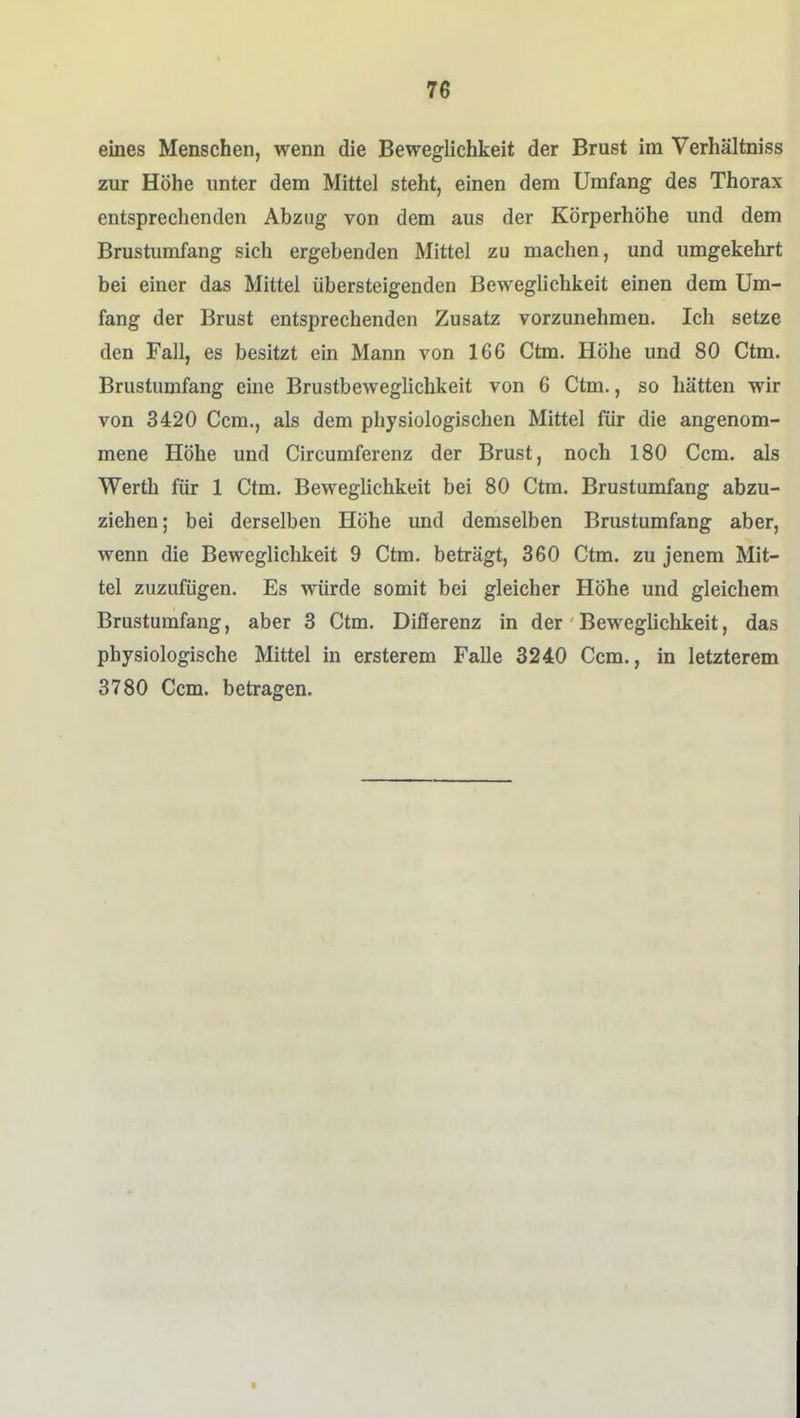 eines Menschen, wenn die Beweglichkeit der Brust im Verhältniss zur Höhe unter dem Mittel steht, einen dem Umfang des Thorax entsprechenden Abzug von dem aus der Körperhöhe und dem Brustumfang sich ergebenden Mittel zu machen, und umgekehrt bei einer das Mittel übersteigenden Beweglichkeit einen dem Um- fang der Brust entsprechenden Zusatz vorzunehmen. Ich setze den Fall, es besitzt ein Mann von 166 Ctm. Höhe und 80 Ctm. Brustumfang eine Brustbeweglichkeit von 6 Ctm., so hätten wir von 3420 Gem., als dem physiologischen Mittel für die angenom- mene Höhe und Circumferenz der Brust, noch 180 Ccm. als Werth für 1 Ctm. Beweglichkeit bei 80 Ctm. Brustumfang abzu- ziehen; bei derselben Höhe und demselben Brustumfang aber, wenn die Beweglichkeit 9 Ctm. beträgt, 360 Ctm. zu jenem Mit- tel zuzufügen. Es würde somit bei gleicher Höhe und gleichem Brustumfang, aber 3 Ctm. Differenz in der Beweglichkeit, das physiologische Mittel in ersterem Falle 3240 Ccm., in letzterem 3780 Ccm. betragen.