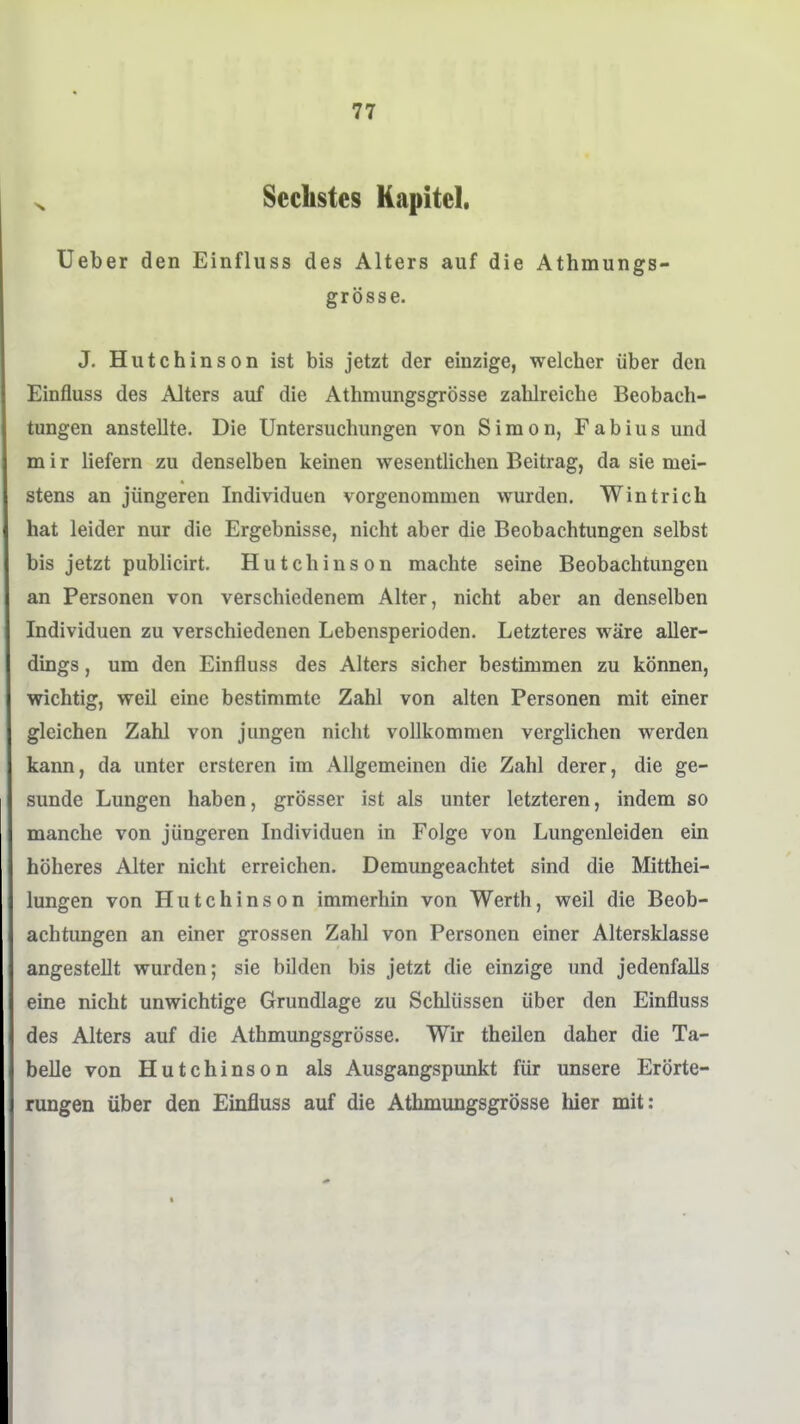 Sechstes Kapitel. Ueber den Einfluss des Alters auf die Athmungs- grösse. J. Hutchinson ist bis jetzt der einzige, welcher über den Einfluss des Alters auf die Athmungsgrösse zahlreiche Beobach- tungen anstellte. Die Untersuchungen von Simon, Fabius und m i r liefern zu denselben keinen wesentlichen Beitrag, da sie mei- stens an jüngeren Individuen vorgenommen wurden. Wintrich hat leider nur die Ergebnisse, nicht aber die Beobachtungen selbst bis jetzt publicirt. Hutchinson machte seine Beobachtungen an Personen von verschiedenem Alter, nicht aber an denselben Individuen zu verschiedenen Lebensperioden. Letzteres wäre aller- dings , um den Einfluss des Alters sicher bestimmen zu können, wichtig, weil eine bestimmte Zahl von alten Personen mit einer gleichen Zahl von jungen nicht vollkommen verglichen werden kann, da unter crsteren im Allgemeinen die Zahl derer, die ge- sunde Lungen haben, grösser ist als unter letzteren, indem so manche von jüngeren Individuen in Folge von Lungenleiden ein höheres Alter nicht erreichen. Demungeachtet sind die Mitthei- lungen von Hutchinson immerhin von Werth, weil die Beob- achtungen an einer grossen Zahl von Personen einer Altersklasse angestellt wurden; sie bilden bis jetzt die einzige und jedenfalls eine nicht unwichtige Grundlage zu Schlüssen über den Einfluss des Alters auf die Athmungsgrösse. Wir theilen daher die Ta- belle von Hutchinson als Ausgangspunkt für unsere Erörte- rungen über den Einfluss auf die Athmungsgrösse hier mit:
