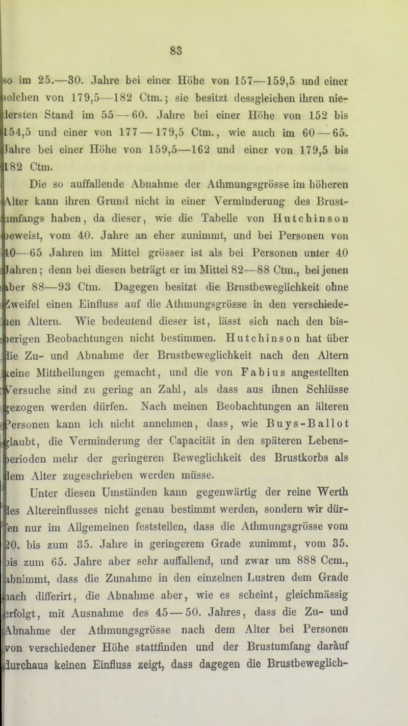 30 im 25.—30. Jahre bei einer Höhe von 157—159,5 und einer solchen von 179,5—182 Ctm.; sie besitzt dessgleichen ihren nie- iersten Stand im 55 — 60. Jahre bei einer Höhe von 152 bis 154,5 und einer von 177— 179,5 Ctm., wie auch im 60 — 65. Jahre bei einer Höhe von 159,5—162 und einer von 179,5 bis 182 Ctm. Die so auffallende Abnahme der Athmungsgrösse im höheren Alter kann ihren Grund nicht in einer Verminderung des Brust- jmfangs haben, da dieser, wie die Tabelle von Hutchinson jeweist, vom 40. Jahre an eher zunimmt, und bei Personen von tO—65 Jahren im Mittel grösser ist als bei Personen unter 40 Jahren; denn bei diesen beträgt er im Mittel 82—88 Ctm., bei jenen iber 88—93 Ctm. Dagegen besitzt die Brustbeweglichkeit ohne Zweifel einen Einfluss auf die Athmungsgrösse in den verschiede- len Altern. Wie bedeutend dieser ist, lässt sich nach den bis- lerigen Beobachtungen nicht bestimmen. Hutchinson hat über lie Zu- und iVbnahme der Brustbeweglichkeit nach den Altern teine Mittheilungen gemacht, und die von Fabius angestellten ^ersuche sind zu gering an Zahl, als dass aus ihnen Schlüsse jezogen werden dürfen. Nach meinen Beobachtungen an älteren ;*ersonen kann ich nicht annehmen, dass, wie Buys-Ballot jlaubt, die Verminderung der Capacität in den späteren Lebens- )erioden mehr der geringeren Beweglichkeit des Brustkorbs als lern Alter zugeschrieben werden müsse. Unter diesen Umständen kann gegenwärtig der reine Werth les Altereinflusses nicht genau bestimmt werden, sondern wir dür- fen nur im Allgemeinen feststellen, dass die Athmungsgrösse vom iO. bis zum 35. Jahre in germgerem Grade zunimmt, vom 35. )is zum 65. Jahre aber sehr aufifallend, und zwar um 888 Ccm., ibnimmt, dass die Zunahme in den einzelnen Lustren dem Grade lach differirt, die Abnahme aber, wie es scheint, gleichmässig jrfolgt, mit Ausnahme des 45—50. Jahres, dass die Zu- und A-bnahme der Athmungsgrösse nach dem Alter bei Personen von verschiedener Höhe stattfinden und der Brustumfang daräuf Jurchaua keinen Einfluss zeigt, dass dagegen die Brustbeweglich-