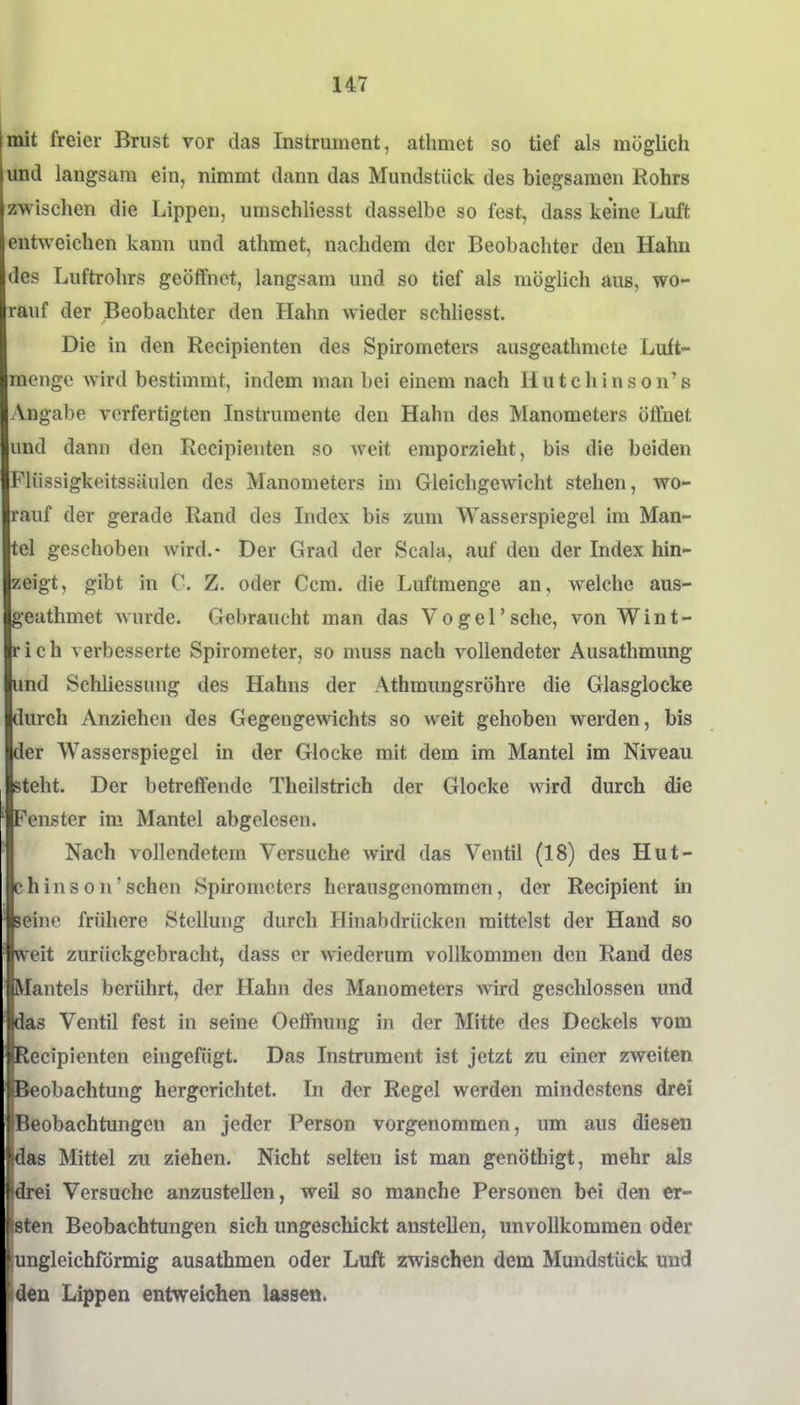mit freier Brust vor das Instrument, athmct so tief als möglich und langsam ein, nimmt dann das Mundstück des biegsamen Rohrs zwischen die Lippen, umschliesst dasselbe so fest, dass keine Luft entweichen kann und athmet, nachdem der Beobachter den Hahn des Luftrohrs geöffnet, langsam und so tief als möglich aus, wo- rauf der Beobachter den Hahn wieder schliesst. Die in den Recipienten des Spirometers ausgeathmcte Luft- raenge Avird bestimmt, indem man bei einem nach Hutchinson's Angabe verfertigten Instrumente den Hahn des Manometers öffnet und dann den Recipienten so weit emporzieht, bis die beiden Fliissigkeitssiiulen des Manometers im Gleichgewicht stehen, wo- rauf der gerade Rand des Index bis zum Wasserspiegel im Man- tel geschoben wird.- Der Grad der Scala, auf den der Index hin- zeigt, gibt in C. Z. oder Ccm. die Luftmenge an, welche aus- geuthmet wurde. Gebraucht man das Vogel'sehe, von Wint- rich verbesserte Spirometer, so muss nach vollendeter Ausathmung und Schliessung des Hahns der Athmimgsröhre die Glasglocke durch Anziehen des Gegengewichts so weit gehoben werden, bis der Wasserspiegel in der Glocke mit dem im Mantel im Niveau steht. Der betreffende Theilstrich der Glocke wird durch die Fenster im Mantel abgelesen. Nach vollendetem Versuche wird das Ventil (18) des Hut- chinson'sehen Spirometers herausgenommen, der Recipient in seine fn'ihere Stellung durch Hinabdriicken mittelst der Hand so weit zurückgebracht, dass er wiederum vollkommen den Rand des Mantels berührt, der Hahn des Manometers wird geschlossen und das Ventil fest in seine Oefifnung in der Mitte des Deckels vom Recipienten eingefügt. Das Instmment ist jetzt zu einer zweiten Beobachtung hergerichtet. In der Regel werden mindestens drei Beobachtungen an jeder Person vorgenommen, um aus diesen 'f^as Mittel zu ziehen. Nicht selten ist man genöthigt, mehr als ei Versuche anzustellen, weil so manche Personen bei den er- ||bten Beobachtungen sich ungeschickt anstellen, unvollkommen oder ungleichförmig ausathmen oder Luft zwischen dem Mundstück und den Lippen entweichen lassen.