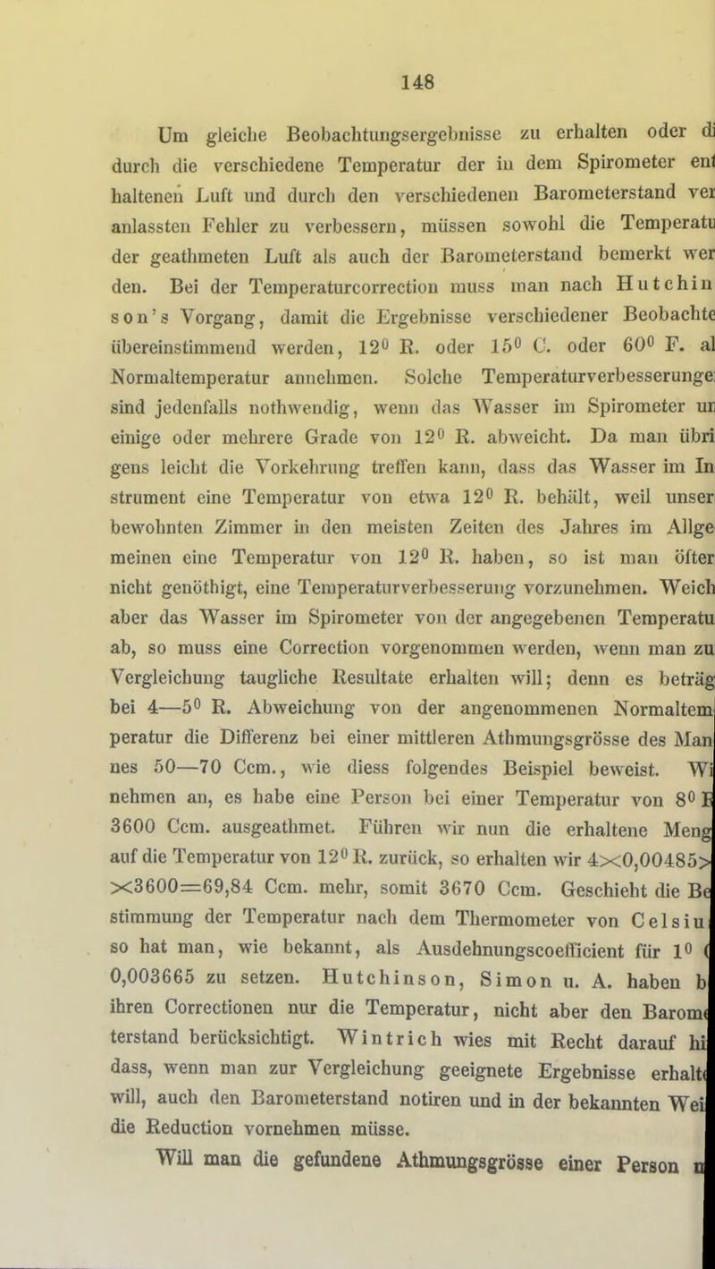 Um gleiche Beobachturigsergebiiisse zu erhalten oder di durch die verschiedene Temperatur der in dem Spirometer enl halteneii Luft und durch den verschiedeneu Barometerstand ver anlassten Fehler zu verbessern, müssen sowohl die Temperatii der geathmeten Luft als auch der Barometerstand bemerkt wer den. Bei der Temperaturcorrection muss man nach Hutehiu son's Vorgang, damit die Ergebnisse verschiedener Beobachte übereinstimmend werden, 12 R. oder 15° C. oder 60^ F. al Normaltemperatur annehmen. Solche Temperaturverbesserungei sind jedenfalls nothwendig, wenn das AVasser im Spirometer ur einige oder mehrere Grade von 12 R. abweicht. Da man übri gens leicht die Vorkehrung treffen kann, dass das Wasser im In strument eine Temperatur von etwa 12 R. behält, weil unser bewohnten Zimmer in den meisten Zeiten des Jahres im AUge meinen eine Temperatur von 12 R. haben, so ist man öfter nicht genöthigt, eine Temperaturverbesserung vorzunehmen. Weich aber das Wasser im Spirometer von der angegebenen Teraperatu ab, so muss eine Correction vorgenommen werden, wenn man zu Vergleichung taughche Resultate erhalten will; denn es betrag bei 4—5 R. Abweichung von der angenommenen Normaltem peratur die Differenz bei einer mittleren Athmungsgrösse des Man nes 50—70 Gem., wie diess folgendes Beispiel beweist. Wi nehmen an, es habe eine Person bei einer Temperatur von 8 I 3600 Ccm. ausgeathmet. Führen wir nun die erhaltene Meng auf die Temperatur von 12 R. zurück, so erhalten wir 4x0,00485> X3600=r69,84 Ccm. mehr, somit 3670 Ccm. Geschieht die Bt Stimmung der Temperatur nach dem Thermometer von Celsiu so hat man, wie bekannt, als Ausdehnungscoefficient für 1 ( 0,003665 zu setzen. Hutchinson, Simon u. A. haben b ihren Correctionen nur die Temperatur, nicht aber den Baromi terstand berücksichtigt. Wintrich wies mit Recht darauf hi dass, wenn man zur Vergleichung geeignete Ergebnisse erhalti will, auch den Barometerstand notiren und in der bekannten Wei die Reduction vornehmen müsse. Will man die gefundene Athmungsgrösse einer Person n