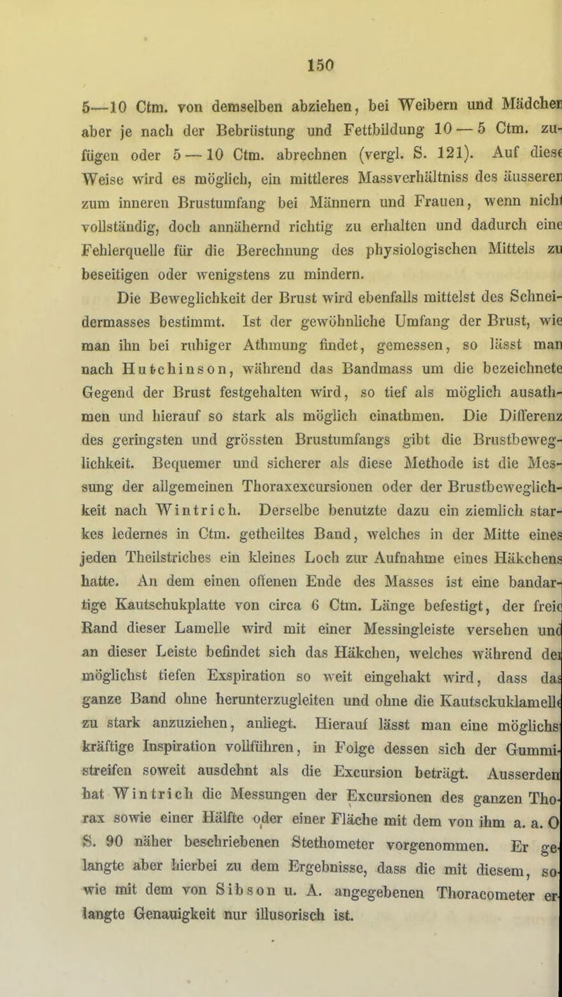 5—10 Ctm. von demselben abziehen, bei Weibern und Mädcher aber je nach der Bebrüstung und Fettbildung 10 — 5 Ctm. zu- fügen oder 5 — 10 Ctm. abrechnen (vergl. S. 121). Auf diese Weise wird es möglich, ein mittleres Massverhältniss des äusseren zum inneren Brustumfang bei Männern und Frauen, wenn nichi vollständig, doch annähernd richtig zu erhalten und dadurch eine Fehlerquelle für die Berechnung des physiologischen Mittels zu beseitigen oder wenigstens zu mindern. Die Beweglichkeit der Brust wird ebenfalls mittelst des Schnei- dermasses bestimmt. Ist der gewöhnliche Umfang der Brust, wie man ihn bei ruhiger Athmung findet, gemessen, so lässt man nach Hutchinson, während das Bandmass um die bezeichnete Gegend der Brust festgehalten Avird, so tief als möglich ausath- men und hierauf so stark als möglich cinathmen. Die DilTerenz des geringsten und grössten Brustumfangs gibt die Brustbeweg- iichkeit. Bequemer und sicherer als diese Methode ist die Mes- sung der allgemeinen Thoraxexcursionen oder der Brustbeweglich- keit nach Wintrich. Derselbe benutzte dazu ein ziemlich star- kes ledernes in Ctm. getheiltes Band, welches in der Mitte eines jeden Theilstriches ein kleines Loch zur Aufnahme eines Häkchens hatte. An dem einen oßenen Ende des Masses ist eine bandarn tige Kautschukplatte von circa 6 Ctm. Länge befestigt, der frei' Rand dieser Lamelle wird mit einer Messingleiste versehen un( an dieser Leiste befindet sich das Häkchen, Avelches während de. möglichst tiefen Exspiration so weit eingehakt wird, dass da ganze Band ohne herunterzugleiteu und ohne die Kautsckuklamelli zu stark anzuziehen, anliegt. Hierauf lässt man eine mögliche kräftige Inspuration vollführen, in Folge dessen sich der Gummi- streifen soweit ausdehnt als die Excursion beträgt. Ausserden hat Wintrich die Messungen der Excursionen des ganzen Tho rax sowie einer Hälfte oder einer Fläche mit dem von ihm a. a. 0 S. 90 näher beschriebenen Stethometer vorgenommen. Er ge langte aber hierbei zu dem Ergebnisse, dass die mit diesem, so wie mit dem von Sibson u. A. angegebenen Thoracometer er langte Genauigkeit nur illusorisdi ist.