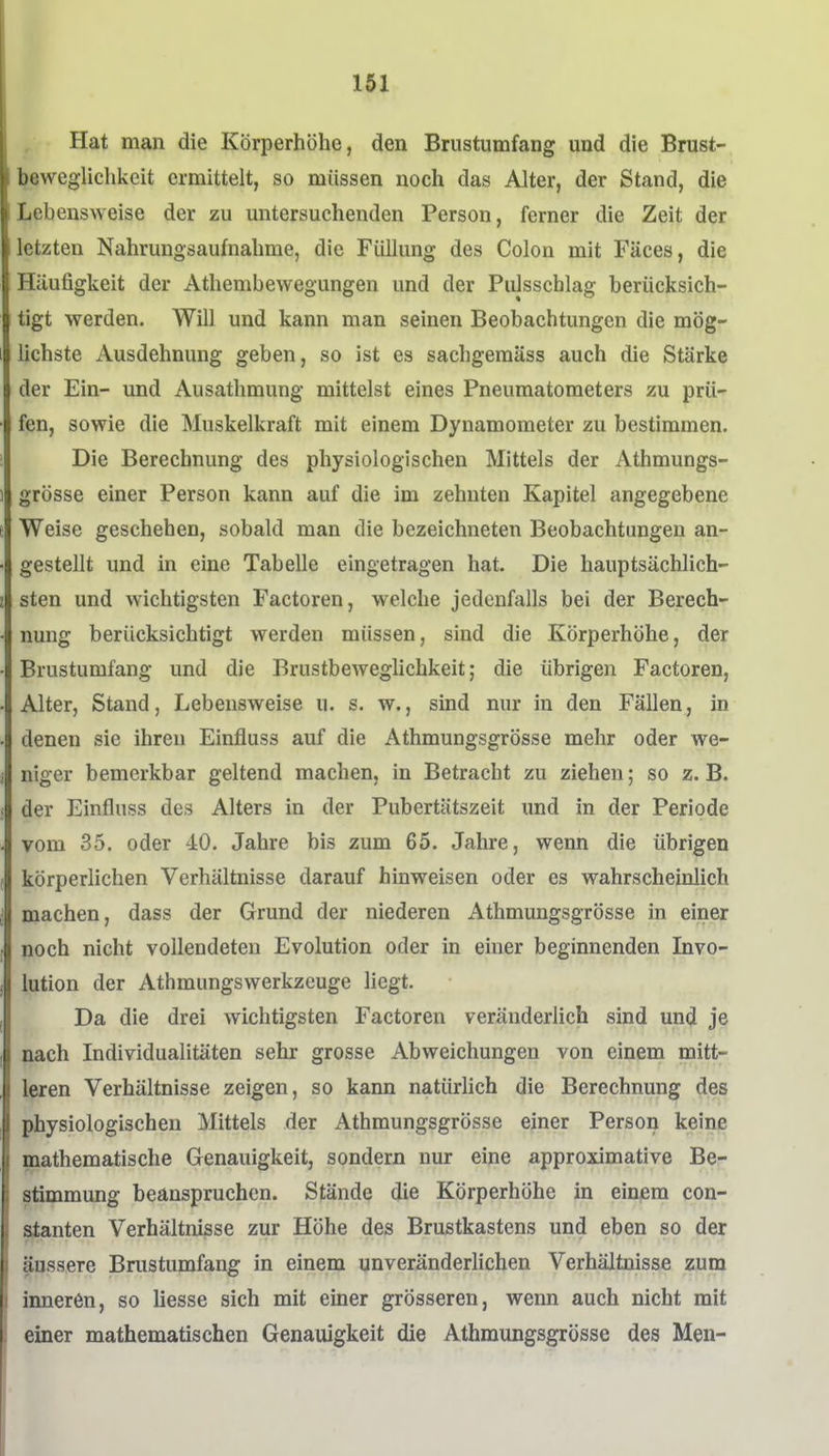 Hat man die Körperhöhe, den Brustumfang und die Brust-, bewegliehkeit ermittelt, so müssen noch das Alter, der Stand, die Lebensweise der zu untersuchenden Person, ferner die Zeit der letzten Nahrungsaufnahme, die Füllung des Colon mit Fäces, die Häufigkeit der Athembewegungen und der Piilsscblag berücksich- tigt werden. Will und kann man seinen Beobachtungen die mög- lichste Ausdehnung geben, so ist es sachgemäss auch die Stärke der Ein- und Ausathmung mittelst eines Pneumatometers zu prü- fen, sowie die Muskelkraft mit einem Dynamometer zu bestimmen. Die Berechnung des physiologischen Mittels der Athmungs- grösse einer Person kann auf die im zehnten Kapitel angegebene Weise geschehen, sobald man die bezeichneten Beobachtungen an- gestellt und in eine Tabelle eingetragen hat. Die hauptsächlich- sten und wichtigsten Factoren, welche jedenfalls bei der Berech- nung berücksichtigt werden müssen, sind die Körperhöhe, der Brustumfang und die Brustbeweglichkeit; die übrigen Factoren, Alter, Stand, Lebensweise u. s. w., sind nur in den Fällen, in denen sie ihren Einfluss auf die Athmungsgrösse mehr oder we- niger bemerkbar geltend machen, in Betracht zu ziehen; so z.B. der Einfluss des Alters in der Pubertätszeit und in der Periode vom 35. oder 40. Jahre bis zum 65. Jahre, wenn die übrigen körperlichen Verhältnisse darauf hinweisen oder es wahrscheinlich machen, dass der Grund der niederen Athmungsgrösse in einer noch nicht vollendeten Evolution oder in einer beginnenden Invo- lution der Athmungswerkzeuge liegt. Da die drei Avichtigsten Factoren veränderlich sind und je nach Individualitäten sehr grosse Abweichungen von einem mitt- leren Verhältnisse zeigen, so kann natürlich die Berechnung des physiologischen Mittels der Athmungsgrösse einer Person keine mathematische Genauigkeit, sondern nur eine approximative Be- stimmung beanspruchen. Stände die Körperhöhe in einem con- atanten Verhältnisse zur Höhe des Brustkastens und eben so der äussere Brustumfang in einem unveränderlichen Verhältnisse zum inneren, so Hesse sich mit einer grösseren, wenn auch nicht mit einer mathematischen Genauigkeit die Athmungsgrösse des Men-