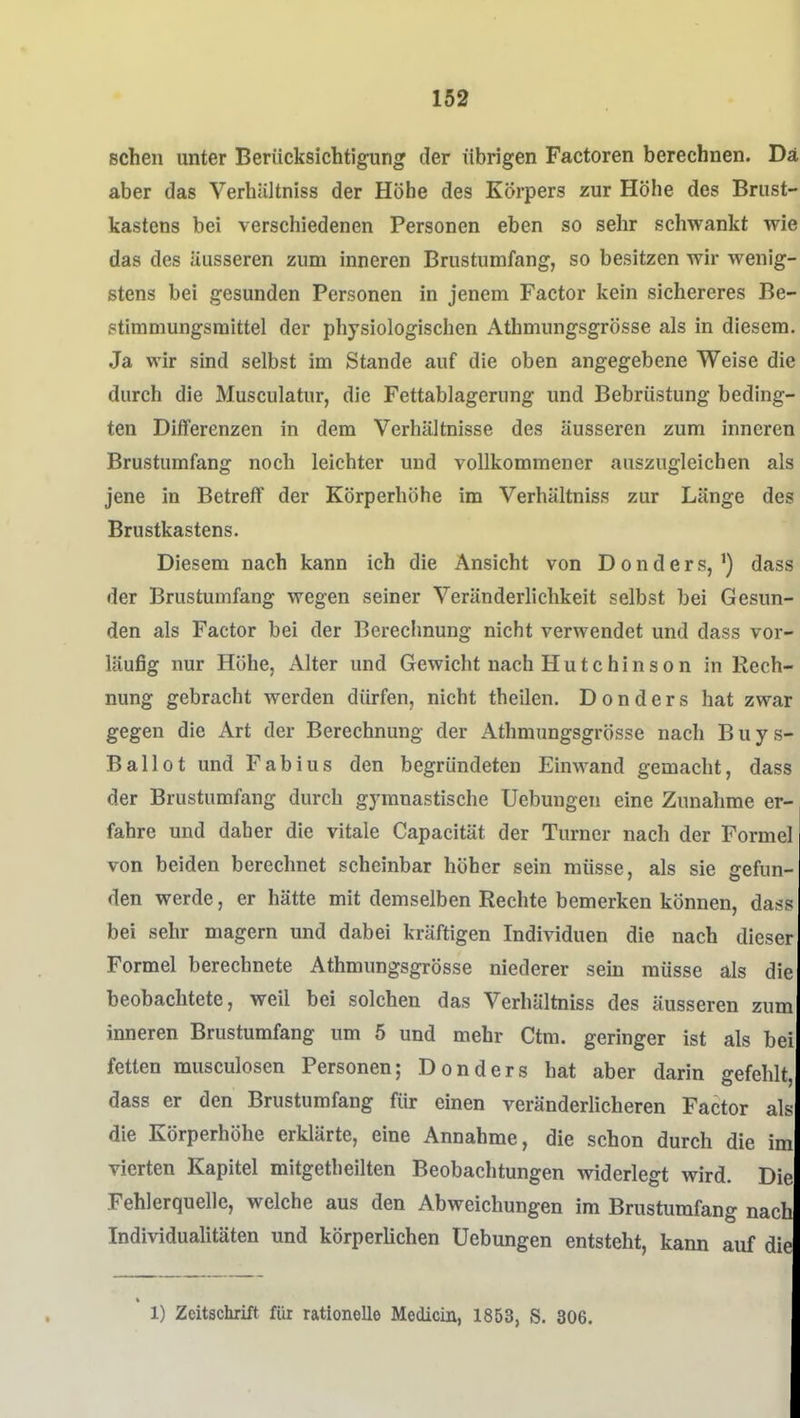 sehen unter Berücksichtigung der übrigen Factoren berechnen. Da aber das Verhiiltniss der Höhe des Körpers zur Höhe des Brust- kastens bei verschiedenen Personen eben so sehr schwankt wie das des äusseren zum inneren Brustumfang, so besitzen wir wenig- stens bei gesunden Personen in jenem Factor kein sichereres Be- stimmungsmittel der physiologischen Athmungsgrösse als in diesem. Ja wir sind selbst im Stande auf die oben angegebene Weise die durch die Musculatur, die Fettablagening und Bebrüstung beding- ten Differenzen in dem Verhältnisse des äusseren zum inneren Brustumfang noch leichter und vollkommener auszugleichen als jene in Betreff der Körperhöhe im Verhältniss zur Länge des Brustkastens. Diesem nach kann ich die Ansicht von Donders,') dass der Brustumfang wegen seiner Veränderlichkeit selbst bei Gesun- den als Factor bei der Berechnung nicht verwendet und dass vor- läufig nur Höhe, Alter und Gewicht nach Hutchinson in Rech- nung gebracht werden dürfen, nicht theilen. D o n d e r s hat zwar gegen die Art der Berechnung der Athmungsgrösse nach Buys- Ballot und Fabius den begründeten Einwand gemacht, dass der Brustumfang durch gymnastische Uebungen eine Zunahme er- fahre und daher die vitale Capacität der Turner nach der Formel von beiden berechnet scheinbar höher sein müsse, als sie gefun- den werde, er hätte mit demselben Rechte bemerken können, dass bei sehr magern und dabei kräftigen Individuen die nach dieser Formel berechnete Athmungsgrösse niederer sem müsse als die beobachtete, weil bei solchen das Verhältniss des äusseren zum inneren Brustumfang um 5 und mehr Ctm. geringer ist als bei fetten musculosen Personen; Donders hat aber darin gefehlt, dass er den Brustumfang für einen veränderlicheren Factor alf^ die Körperhöhe erklärte, eine Annahme, die schon durch die im vierten Kapitel mitgetheilten Beobachtungen widerlegt wird. Die Fehlerquelle, welche aus den Abweichungen im Brustumfang nach Individualitäten und körperlichen Uebungen entsteht, kann auf die 1) Zeitschrift für rationelle Medicin, 1853, S. 306.