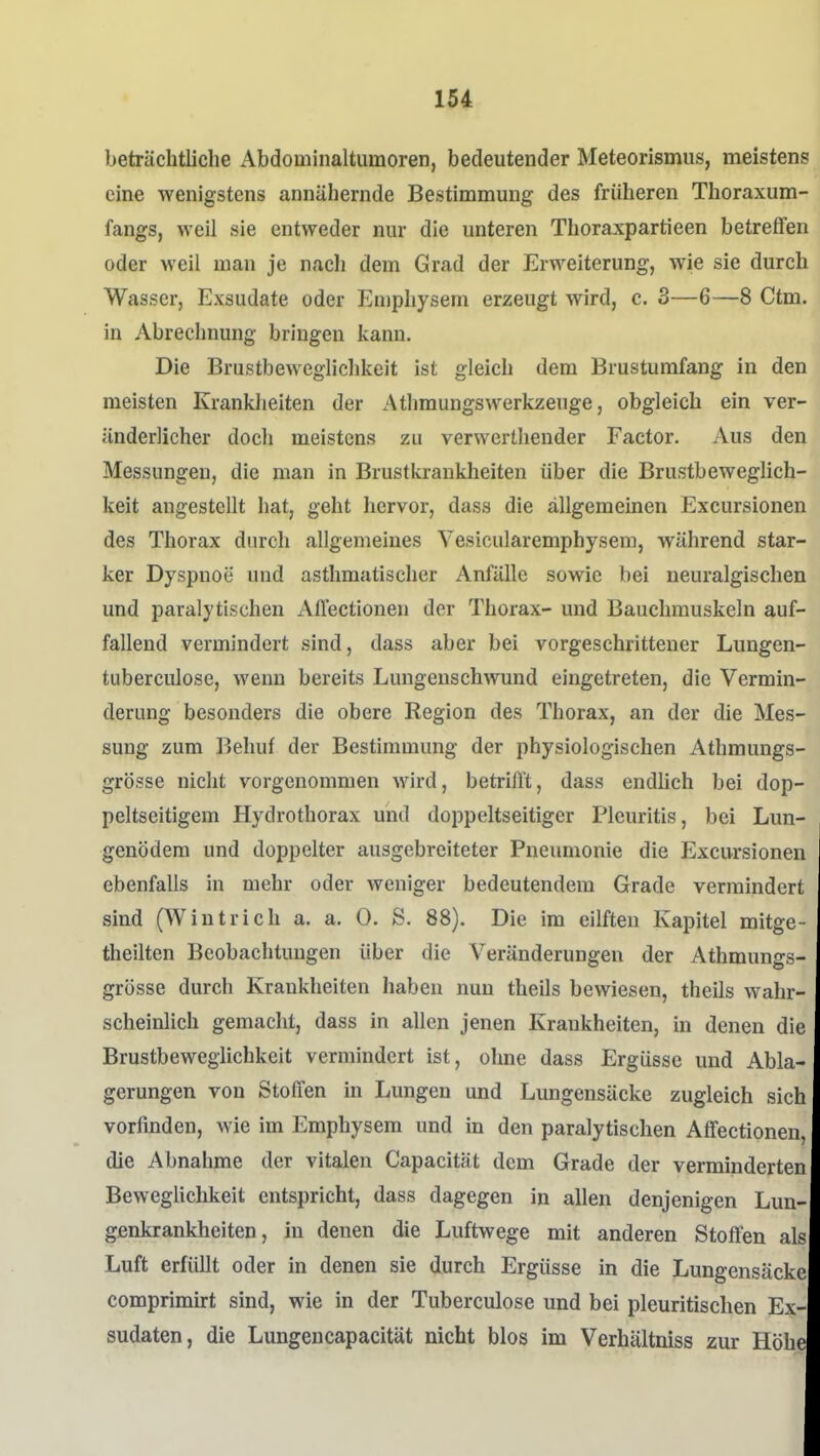 beträchtliche Abdominaltumoren, bedeutender Meteorismus, meistens eine wenigstens annähernde Bestimmung des früheren Thoraxum- fangs, weil sie entweder nur die unteren Thoraxpartieen betreffen oder weil man je nach dem Grad der Erweiterung, wie sie durch Wasser, Exsudate oder Emphysem erzeugt wird, c. 3—6—8 Ctm. in Abrechnung bringen kann. Die Brustbeweglichkeit ist gleicl» dem Brustumfang in den meisten Krankheiten der AtlimungsWerkzeuge, obgleich ein ver- änderlicher doch meistens zu verwertheuder Factor. Aus den Messungen, die man in Brustkrankheiten über die Brustbeweglich- keit angestellt hat, geht hervor, dass die allgemeinen Excursionen des Thorax durch allgemeines Vesicularemphysem, während star- ker Dyspnoe und asthmatischer Anfälle sowie bei neuralgischen und paralytischen Allectionen der Thorax- und Bauchmuskeln auf- fallend vermindert sind, dass aber bei vorgeschrittener Lungen- tuberculose, wenn bereits Lungenschwund eingetreten, die Vermin- derung besonders die obere Region des Thorax, an der die Mes- sung zum Behuf der Bestimmung der physiologischen Athmungs- grösse nicht vorgenommen wird, betriAt, dass endhch bei dop- pelseitigem Hydrothorax und doppeltseitiger Pleuritis, bei Lun- genödem und doppelter ausgebreiteter Pneumonie die Excursionen ebenfalls in mehr oder weniger bedeutendem Grade vermindert sind (Wintrich a. a. 0. S. 88). Die im eilften KajDitel mitge- theilten Beobachtungen über die Veränderungen der Athmungs- grösse durch Krankheiten haben nun theils bewiesen, theils wahr- scheinlich gemacht, dass in allen jenen Krankheiten, in denen die Brustbeweglichkeit vermindert ist, ohne dass Ergüsse und Abla- gerungen von Stoffen in Lungen und Lungensäcke zugleich sich vorfinden, wie im Emphysem und in den paralytischen Affectionen, die Abnahme der vitalen Capacität dem Grade der verminderten Beweglichkeit entspricht, dass dagegen in allen denjenigen Lun- genkrankheiten, in denen die Luftwege mit anderen Stoffen als Luft erfüllt oder in denen sie durch Ergüsse in die Lungensäcke comprimirt sind, wie in der Tuberculose und bei pleuritischen Ex- sudaten, die Lungencapacität nicht blos im Verhältniss zur Höhe