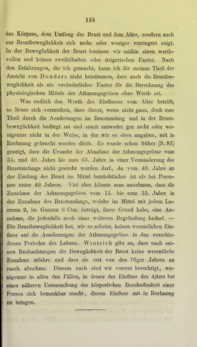 des Körpers, dem Umfang der Brust und dem Alter, sondern auch zur Brustbeweglichkeit sich mehr oder weniger verringert zeigt. In der Beweglichkeit der Brust besitzen wir mithin einen wertli- vollen und keinen zweifelhaften oder trügerischen Factor. Nach den Erfahrungen, die ich gemacht, kann ich für meinen Theil der Ansicht von D o n d e r s nicht beistimmen, dass auch die Brustbe- wegUchkeit als ein veränderlicher Factor für die Berechnung des physiologischen Mittels der Athmungsgrüsse ohne Werth sei. Was endlich den Werth des Einflusses vom Alter betrifft, so liesse sich vermuthen, dass dieser, wenn nicht ganz, doch zum Theil durch die Aenderungen im Brustumfang und in der Brust- beweglichkeit bedingt sei und somit entweder gar nicht oder we- nigstens nicht in der Weise, in der wir es oben angaben, mit in Rechnung gebracht werden dürfe. Es wurde schon früher (S. 83) gezeigt, dass die Ursache der Abnahme der Athmungsgrösse vom 35. und 40. Jahre bis zum G5. Jahre in einer Verminderung des Brustumfangs nicht gesucht werden darf, da vom 40. Jahre an der Umfang der Brust im Mittel beträchtlicher ist als bei Perso- nen unter 40 Jahren. Viel eher könnte man annehmen, dass die Zunahme der Athmungsgrösse vom 15. bis zum 35. Jahre in der Zunahme des Brustumfangs, welche im Mittel mit jedem Lu- strum 2, im Ganzen 6 Ctm. beträgt, ihren Grund habe, eine An- nahme, die jedenfalls noch einer weiteren Begründung bedarf. — Die Brustbeweghchkeit hat, wie es sclieint, keinen wesentlichen Ein- fluss auf die Aenderungen der Athmungsgrösse in den verschie- denen Perioden des Lebens. Wintrich gibt an, dass nach sei- nen Beobachtungen die Beweglichkeit der Brust keine wesentliche Zunahme erfahre und dass sie erst von den 70gcr Jahren an rasch abnehme. Diesem nach sind wir vorerst berechtigt, we- nigstens in allen den Fällen, in denen der Einfluss des Alters bei einer näheren Untersuchmig der körperlichen Beschaffenheit einer Person sich bemerkbar macht, diesen Einfluss mit in Rechnimg zu bringen.