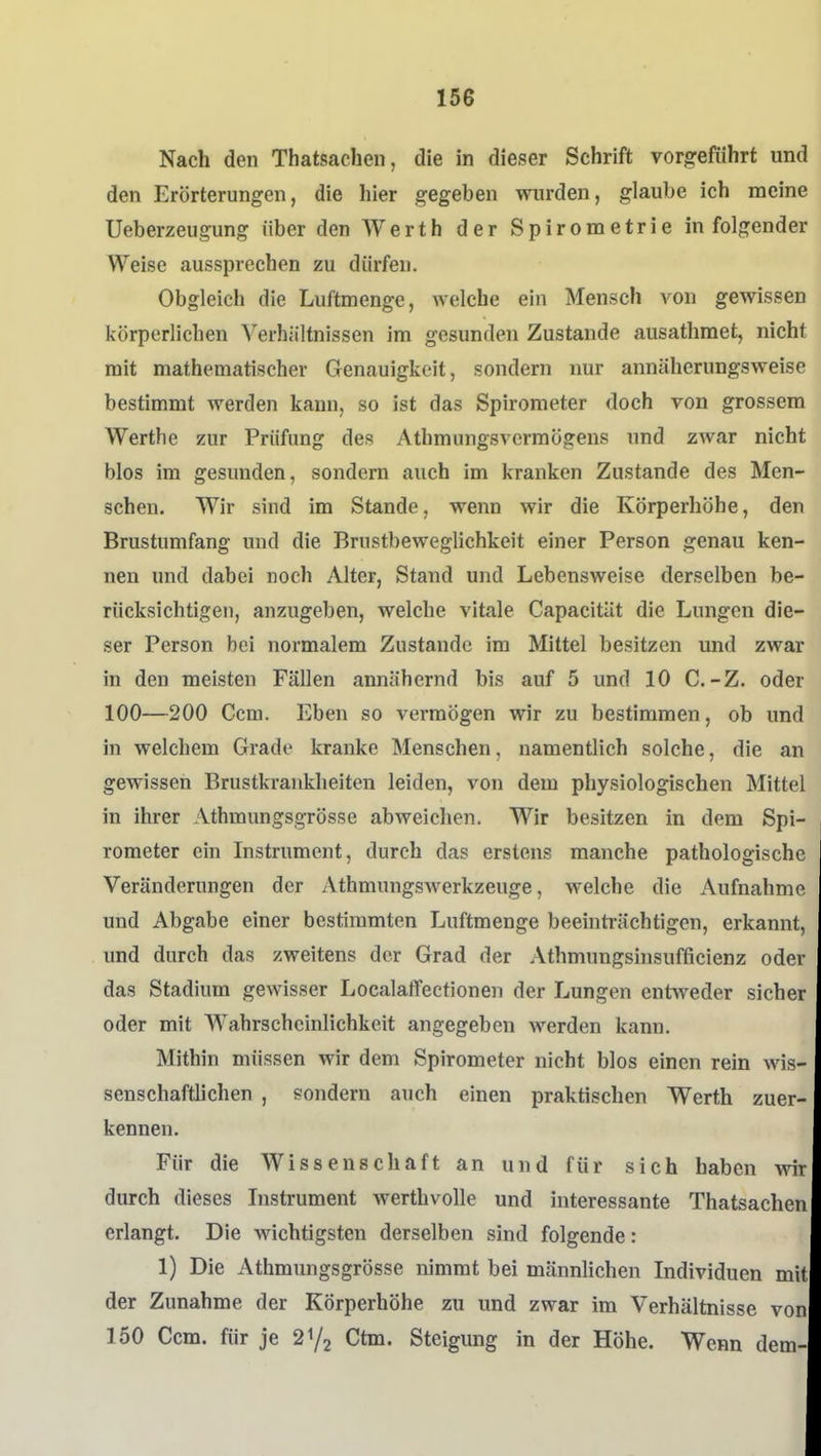 Nach den Thatsachen, die in dieser Schrift vorgeführt und den Erörterungen, die hier gegeben wurden, glaube ich meine Ueberzeugung über den AVerth der Spirometrie in folgender Weise aussprechen zu dürfen. Obgleich die Luftmenge, welche ein Mensch von gewissen körperlichen Verhältnissen im gesunden Zustande ausathmet, nicht mit mathematischer Genauigkeit, sondern nur annäherungsweise bestimmt werden kann, so ist das Spirometer doch von grossem Werthe zur Prüfung des Athmungsvermögens und zwar nicht blos im gesunden, sondern auch im kranken Zustande des Men- schen. Wir sind im Stande, wenn wir die Körperhöhe, den Brustumfang und die Brustbeweglichkeit einer Person genau ken- nen und dabei noch Alter, Stand und Lebensweise derselben be- rücksichtigen, anzugeben, welche vitale Capacität die Lungen die- ser Person bei normalem Zustande im Mittel besitzen und zwar in den meisten Fällen annähernd bis auf 5 und 10 C.-Z. oder 100—200 Ccm. Eben so vermögen wir zu bestimmen, ob und in welchem Grade kranke Menschen, namentlich solche, die an gewissen Brustkraiiklieiten leiden, von dem physiologischen Mittel in ihrer Athmungsgrösse abweiclien. Wir besitzen in dem Spi- rometer ein Instrument, durch das erstens manche pathologische Veränderungen der Athmungswerkzeuge, welche die Aufnahme und Abgabe einer bestimmten Luftmenge beeinti-ächtigen, erkannt, und durch das zweitens der Grad der Athmungshisufficienz oder das Stadium gewisser Localaffectionen der Lungen entweder sicher oder mit Wahrscheinlichkeit angegeben werden kann. Mithin müssen wir dem Spirometer nicht blos einen rein wis- senschaftlichen , sondern auch einen praktischen Werth zuer- kennen. Für die Wissenschaft an und für sich haben yv\r durch dieses Instrument werthvolle und interessante Thatsachen erlangt. Die wichtigsten derselben sind folgende: 1) Die Athmungsgrösse nimmt bei männlichen Individuen mit der Zunahme der Körperhöhe zu und zwar im Verhältnisse von 150 Ccm. für je Ctm. Steigung in der Höhe. Wenn dem-