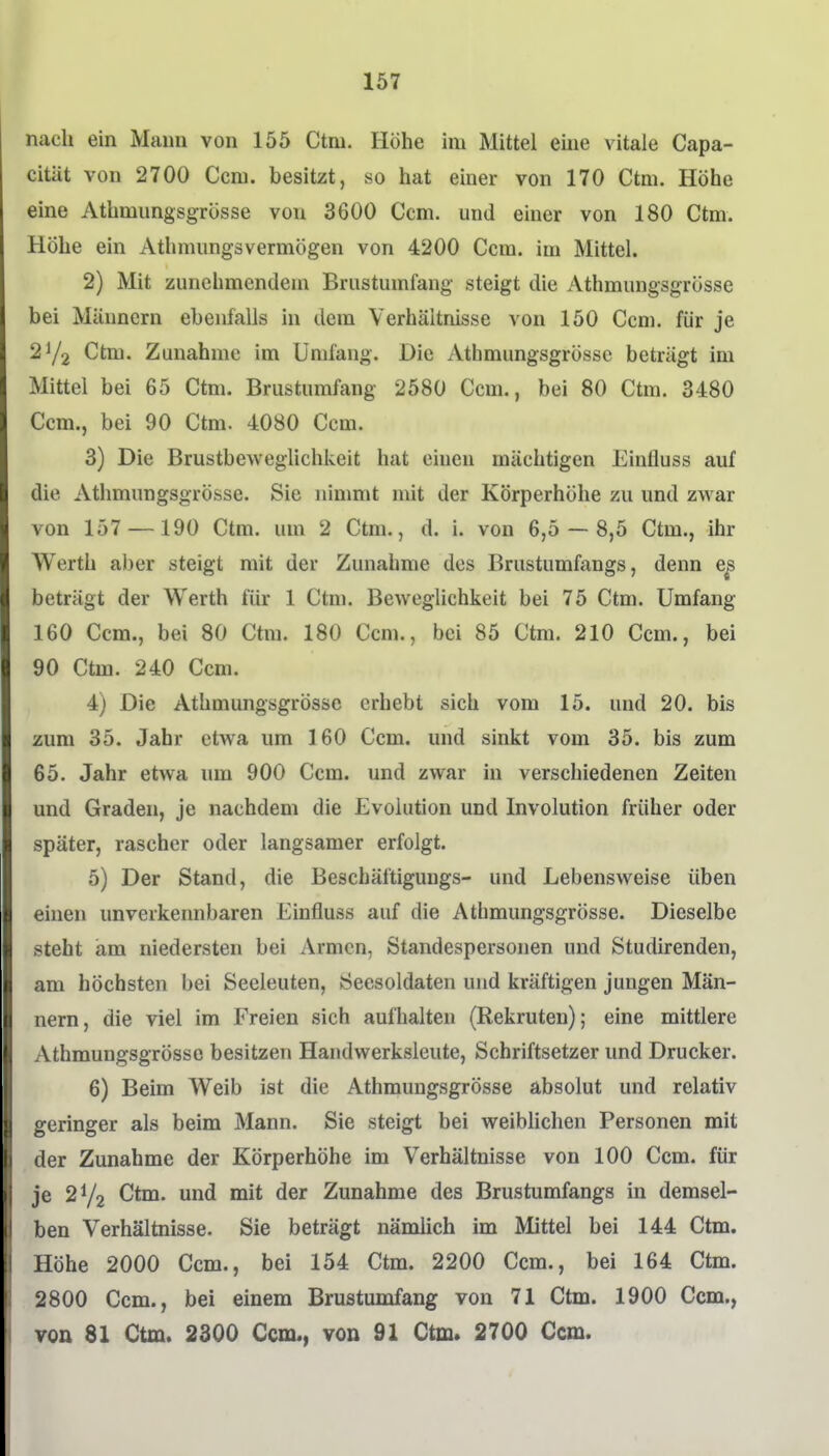 nach ein Mann von 155 Ctni. Höhe im Mittel eine vitale Capa- citUt von 2700 Ccm. besitzt, so hat einer von 170 Ctm. Höhe eine Athmnngsgrösse von 3600 Ccm. und einer von 180 Ctm. Höhe ein Athmungsvermögen von 4200 Ccm. im Mittel. 2) Mit zunehmendem Brustumfang steigt die Athmungsgrösse bei Männern ebenfalls in dem Verhältnisse von 150 Ccm. für je 2Y2 Ctm. Zunahme im Umfang. Die Athmungsgrösse beträgt im Mittel bei 65 Ctm. Brustumfang 2580 Ccm., bei SO Ctm. 3480 Ccm., bei 90 Ctm. 4080 Ccm. 3) Die Brustbeweglichkeit hat einen mächtigen Einlluss auf die Athmungsgrösse. Sie nimmt mit der Körperhöhe zu und zwar von 157 —190 Ctm. um 2 Ctm., d. i. von 6,5 — 8,5 Ctm., ihr Werth aber steigt mit der Zunahme des Brustumfangs, denn e^ beträgt der Werth für 1 Ctm. Beweglichkeit bei 75 Ctm. Umfang 160 Ccm., bei 80 Ctm. 180 Ccm., bei 85 Ctm. 210 Ccm., bei 90 Ctm. 240 Ccm. 4) Die Athmungsgrösse erhebt sich vom 15. und 20. bis zum 35. Jahr etwa um 160 Ccm. und sinkt vom 35. bis zum 65. Jahr etwa um 900 Ccm. und zwar in verschiedenen Zeiten und Graden, je nachdem die Evolution und Involution früher oder später, rascher oder langsamer erfolgt. 5) Der Stand, die Beschäftigungs- und Lebensweise üben einen unverkennbaren Einfluss auf die Athmungsgrösse. Dieselbe steht am niedersten bei Armen, Standespersonen und Studirenden, am höchsten bei Seeleuten, Seesoldaten und kräftigen jungen Män- nern, die viel im Freien sich aufhalten (Rekruten); eine mittlere Athmungsgrösse besitzen Handwerksleute, Schriftsetzer und Drucker. 6) Beim Weib ist die Athmungsgrösse absolut und relativ geringer als beim Mann. Sie steigt bei weiblichen Personen mit der Zunahme der Körperhöhe im Verhältnisse von 100 Ccm. für je 272 Ctm. und mit der Zunahme des Brustumfangs in demsel- ben Verhältnisse. Sie beträgt nämlich im Mittel bei 144 Ctm. Höhe 2000 Ccm., bei 154 Ctm. 2200 Com., bei 164 Ctm. 2800 Ccm., bei einem Brustumfang von 71 Ctm. 1900 Ccm., von 81 Ctm. 2300 Ccm., von 91 Ctm. 2700 Ccm.