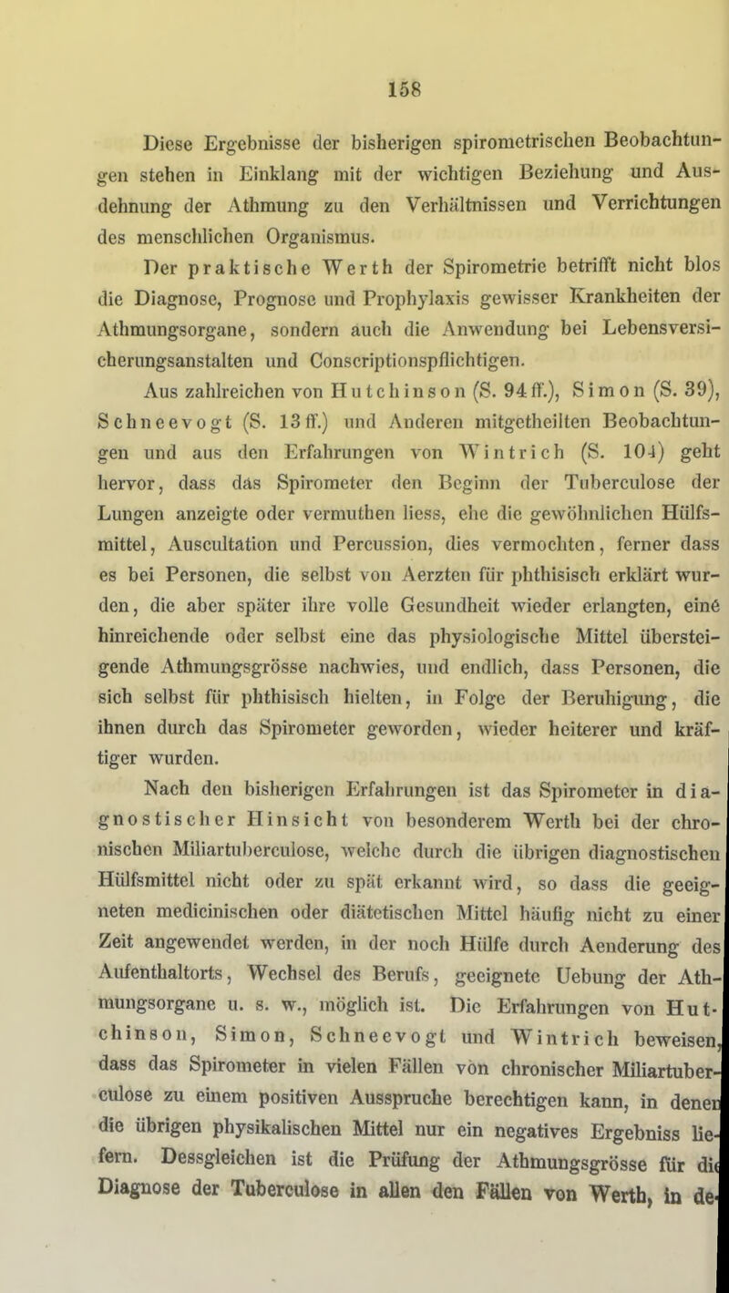 Diese Ergebnisse der bisherigen spirometrischen Beobachtun- gen stehen in Einklang mit der wichtigen Beziehung und Aus- dehnung der Athmung zu den Verhältnissen und Verrichtungen des menschlichen Organismus. Der praktische Werth der Spirometrie betrifft nicht blos die Diagnose, Prognose und Prophylaxis gewisser Krankheiten der Athmungsorgane, sondern auch die Anwendung bei Lebensversi- cherungsanstalten und Conscriptionspflichtigen. Aus zahlreichen von H u t c h i n s o n (S. 94 ff.), Simon (S. 39), Schneevogt (S. 13ff.) und Anderen mitgetheilten Beobachtun- gen und aus den Erfahrungen von Wintrich (S. 104) geht hervor, dass das Spirometer den Beginn der Tuberculose der Lungen anzeigte oder vermuthen Hess, ehe die gewöhnlichen Hülfs- mittel, Auscultation und Percussion, dies vermochten, ferner dass es bei Personen, die selbst von Aerzten für phthisisch erklärt wur- den, die aber später ihre volle Gesundheit wieder erlangten, eine hinreichende oder selbst eine das physiologische Mittel überstei- gende Athmungsgrösse nachwies, und endlich, dass Personen, die sich selbst für phthisisch hielten, in Folge der Beruhigung, die ihnen durch das Spirometer geworden, wieder heiterer und kräf- tiger wurden. Nach den bisherigen Erfahrungen ist das Spirometer in dia- gnostischer Hinsicht von besonderem Werth bei der chro- nischen Miliartuberculosc, welche durch die übrigen diagnostischen HiUfsmittel nicht oder zu spät erkannt wird, so dass die geeig- neten medicinischen oder diätetischen Mittel häufig nicht zu einer Zeit angewendet werden, in der noch Hülfe durch Aenderung des Aufenthaltorts, Wechsel des Berufs, geeignete üebung der Ath- mungsorgane u. s. w., möglich ist. Die Erfahrungen von Hut- chinson, Simon, Schneevogl und Wintrich beweisen, dass das Spirometer m vielen Fällen von chronischer Miliartuber- cülose zu einem positiven Ausspruche berechtigen kann, in denec die übrigen physikalischen Mittel nur ein negatives Ergebniss lie- fern. Dessgleichen ist die Prüfung der Athmungsgrösse für di( Diagnose der Tuberculose in allen den Fällen von Werth, in de-